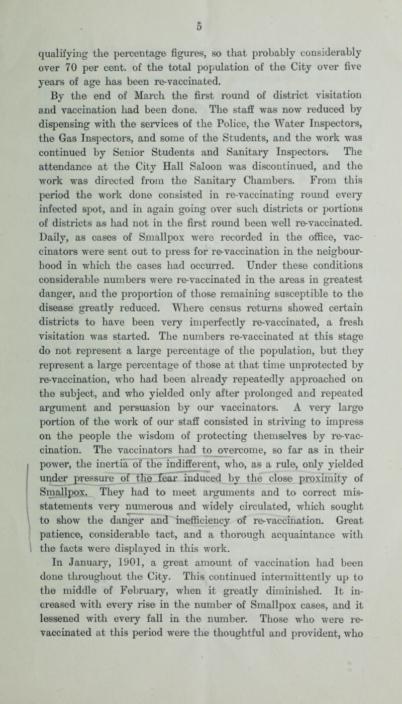 0 qualifying the percentage figures, so* that, probably considerably over 70 per cent, of the total population of the City over five years of age has been re-vaccinated. By the end of March the first round of district visitation and vaccination had been done. The staff was now reduced by dispensing with the services of the Police, the Water Inspectors, the Gas Inspectors, and some of the Students, and the work was continued by Senior Students and Sanitary Inspectors. The attendance at the City Hall Saloon was discontinued, and the work was directed from the Sanitary Chambers. From this period the work done consisted in re-vaccinating round every infected spot, and in again going over such districts or portions of districts as had not in the first round been well re-vaccinated. Daily, as cases of Smallpox were recorded in the office*, vac- cinators were sent out. to press for re^vaccination in the neigbour- hood in which the* cases had occurred. Under these conditions considerable numbers were re-vaccinated in the areas in greatest danger, and the proportion of those remaining susceptible to* the disease greatly reduced. Where census returns showed certain districts to have been very imperfectly re-vaccinated, a fresh visitation was started. The numbers re-vaccinated at this stage do not represent a large percentage of the population, but they represent a large percentage of those at that time unprotected by re^vaccination, who had been already repeatedly approached on the subject, and who yielded only after prolonged and repeated argument and persuasion by our vaccinators. A very large portion of the work of our staff consisted in striving to impress on the people the wisdom of protecting themselves by re^vac- cination. The vaccinators had to overcome, so far as in then- power, the inertia of the indifferent, who*, as a rule, only yielded under jpressure of the fear induced by the close proximity of Smallpox. They had to* meet arguments and to correct mis- statements very numerous and widely circulated, which sought to show the danger and inefficiency of re^ vaccination. Great patience, considerable tact, and a thorough acquaintance with the facts were displayed in this work. In January, 1901, a great amount of vaccination had been done throughout the City. This continued intermittently up to the middle of February, when it greatly diminished. It in- creased with every rise in the number of Smallpox cases, and it lessened with every fall in the number. Those who were re- vaccinated at this period were the thoughtful and provident, who