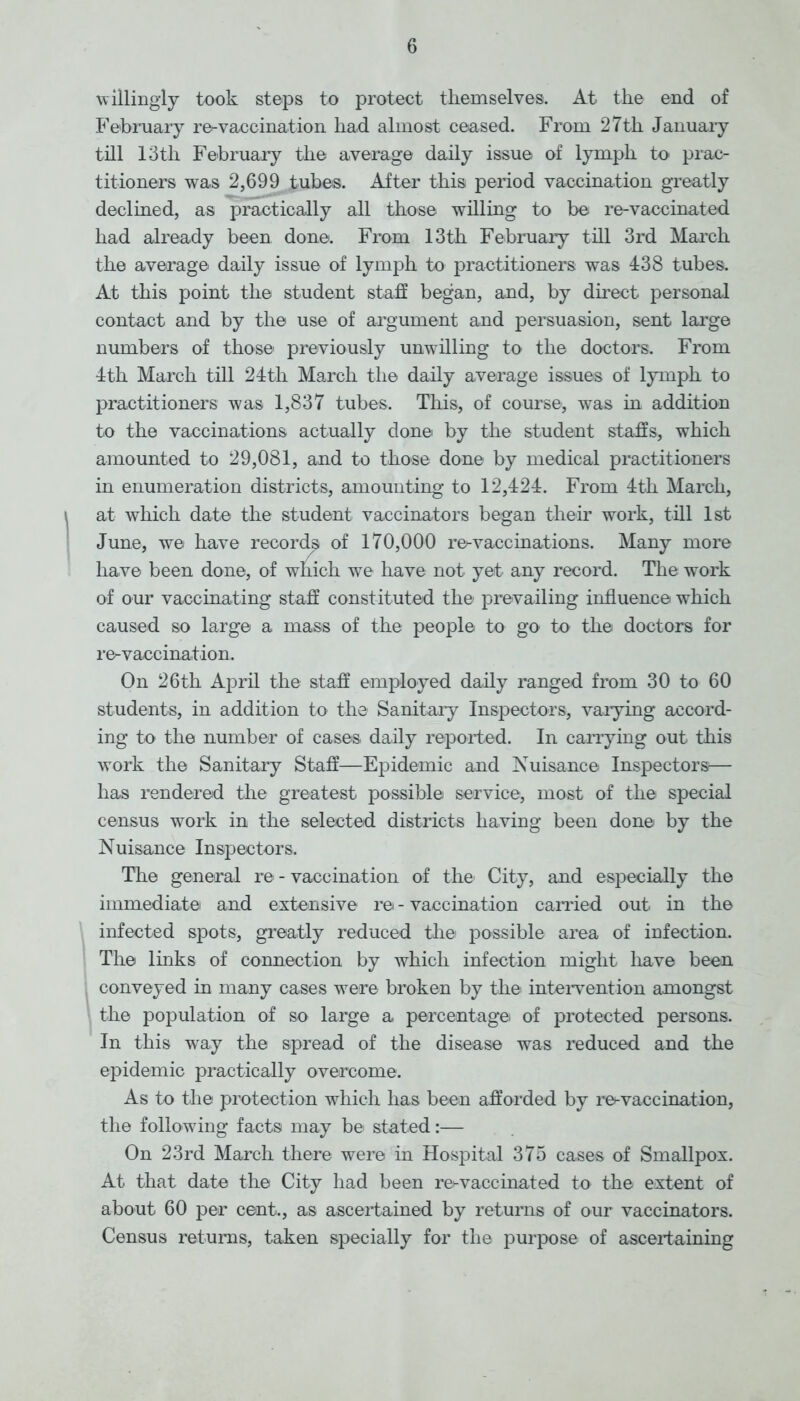 willingly took steps to protect themselves. At the end of February re-vaccination had almost ceased. From 27th January till 13th February the average daily issue of lymph to prac- titioners was 2,699 tubes. After this period vaccination greatly declined, as practically all those willing to be re-vaccinated had already been done. From 13th February till 3rd March the average daily issue of lymph to practitioners was 438 tubes. At this point the student staff began, and, by direct personal contact and by the use of argument and persuasion, sent large numbers of those previously unwilling to the doctors. From 4th March till 24th March the daily average issues of lymph to practitioners was 1,837 tubes. This, of course, was in addition to the vaccinations actually done by the student staffs, which amounted to 29,081, and to those done by medical practitioners in enumeration districts, amounting to 12,424. From 4th March, at which date the student vaccinators began their work, till 1st June, we have record^ of 170,000 re-vaccinations. Many more have been done, of which we have not yet any record. The work of our vaccinating staff constituted the prevailing influence which caused so large a mass of the people to go to the doctors for re-vaccination. On 26th April the staff employed daily ranged from 30 to 60 students, in addition to the Sanitary Inspectors, varying accord- ing to the number of cases daily reported. In carrying out this work the Sanitary Staff—Epidemic and Nuisance Inspectors— has rendered the greatest possible service, most of the special census work in the selected districts having been done by the Nuisance Inspectors. The general re - vaccination of the' City, and especially the immediate and extensive re - vaccination carried out in the infected spots, greatly reduced the possible area of infection. The links of connection by which infection might have been conveyed in many cases were broken by the intervention amongst the population of so large a percentage of protected persons. In this way the spread of the disease was reduced and the epidemic practically overcome. As to the protection which has been afforded by re-vaccination, the following facts may be stated:— On 23rd March there were in Hospital 375 cases of Smallpox. At that date the City had been re^vaccinated to the extent of about 60 per cent., as ascertained by returns of our vaccinators. Census returns, taken specially for the purpose of ascertaining