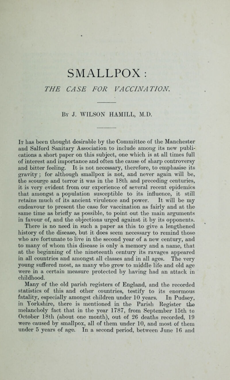 SMALLPOX : THE CASE FOR VACCINATION. By J. WILSON HAMILL, M.D. It has been thought desirable by the Committee of the Manchester and Salford Sanitary Association to include among its new publi- cations a short paper on this; subject, one which is at all times full of interest and importance and often the cause of sharp controversy and bitter feeling. It is not necessary, therefore', to emphasise its gravity; for although smallpox is not, and never again will be, the scourge and terror it was in the 18th and preceding centuries, it is very evident from our experience of several recent epidemics that amongst a population susceptible to its influence, it still retains much of its ancient virulence- and power. It will be my endeavour to present the case for vaccination as fairly and at the same time as briefly asi possible, to point out the- main arguments in favour of, and the objections urged against it by its opponents. There is no need in such a paper asi this to give a lengthened history of the disease, but it does seem necessary to remind those who are fortunate to live in the' second year of a new century, and to many of whom this disease is only a, memory and a name, that at the beginning of the nineteenth century its ravages appeared in all countries and amongst all classes and in all ages. The very young suffered most, as many who grew to middle life and old age were in a certain measure protected by having had an attack in childhood. Many of the old parish registers of England, and the recorded statistics of this and other countries, testify to' its enormous fatality, especially amongst children under 10 years. In Pudsey, in Yorkshire, there is mentioned in the Parish Register the melancholy fact that in the year 1787, from September 15th to October 18th (about- one month), out- of 26 deaths recorded, 19 were caused by smallpox, all of them under 10, and most of them under 5 years of age. In a- second period, between June 16 and