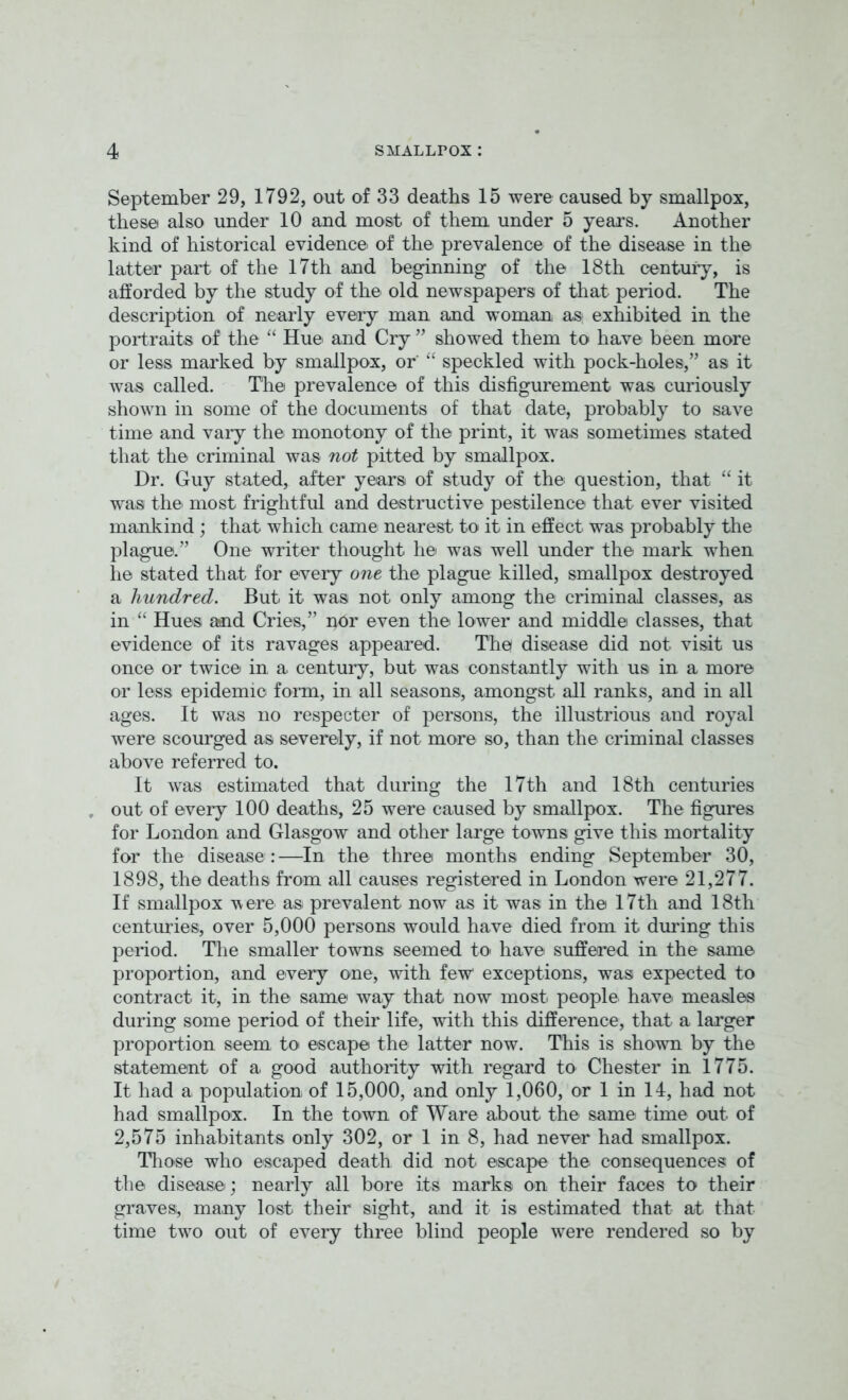 September 29, 1792, out of 33 deaths 15 were caused by smallpox, these also under 10 and most of them under 5 years. Another kind of historical evidence of the prevalence of the disease in the latter part of the 17th and beginning of the 18th century, is afforded by the study of the old newspapers of that period. The description of nearly every man and woman as exhibited in the portraits of the “ Hue and Cry ” showed them to have been more or less marked by smallpox, or “ speckled with pock-holes/’ as it was called. The prevalence of this disfigurement was curiously shown in some of the documents of that date, probably to save time and vary the monotony of the print, it was sometimes stated that the criminal was not pitted by smallpox. Dr. Guy stated, after years of study of the question, that “ it was the most frightful and destructive pestilence that ever visited mankind; that which came nearest to it in effect was probably the plague.” One writer thought he was well under the mark when he stated that for every one the plague killed, smallpox destroyed a hundred. But it was not only among the criminal classes, as in “ Hues and Cries,” per even the lower and middle classes, that evidence of its ravages appeared. The disease did not visit us once or twice in a, century, but was constantly with us in a more or less epidemic form, in all seasons, amongst all ranks, and in all ages. It was no respecter of persons, the illustrious and royal were scourged as severely, if not more so, than the criminal classes above referred to. It was estimated that during the 17th and 18th centuries out of every 100 deaths, 25 were caused by smallpox. The figures for London and Glasgow and other large towns give this mortality for the disease :—In the three months ending September 30, 1898, the deaths from all causes registered in London were 21,277. If smallpox 'were as prevalent now as it was in the 17th and 18th centuries, over 5,000 persons would have died from it during this period. The smaller towns seemed to have suffered in the same proportion, and every one, with few' exceptions, was expected to contract it, in the same way that now most people have measles during some period of their life, with this difference, that a larger proportion seem to escape the latter now. This is shown by the statement of a good authority with regard to Chester in 1775. It had a population of 15,000, and only 1,060, or 1 in 14, had not had smallpox. In the town of Ware about the same time out of 2,575 inhabitants only 302, or 1 in 8, had never had smallpox. Those who escaped death did not escape the consequences of the disease; nearly all bore its marks on their faces to their graves, many lost their sight, and it is estimated that at that time two out of every three blind people were rendered so by