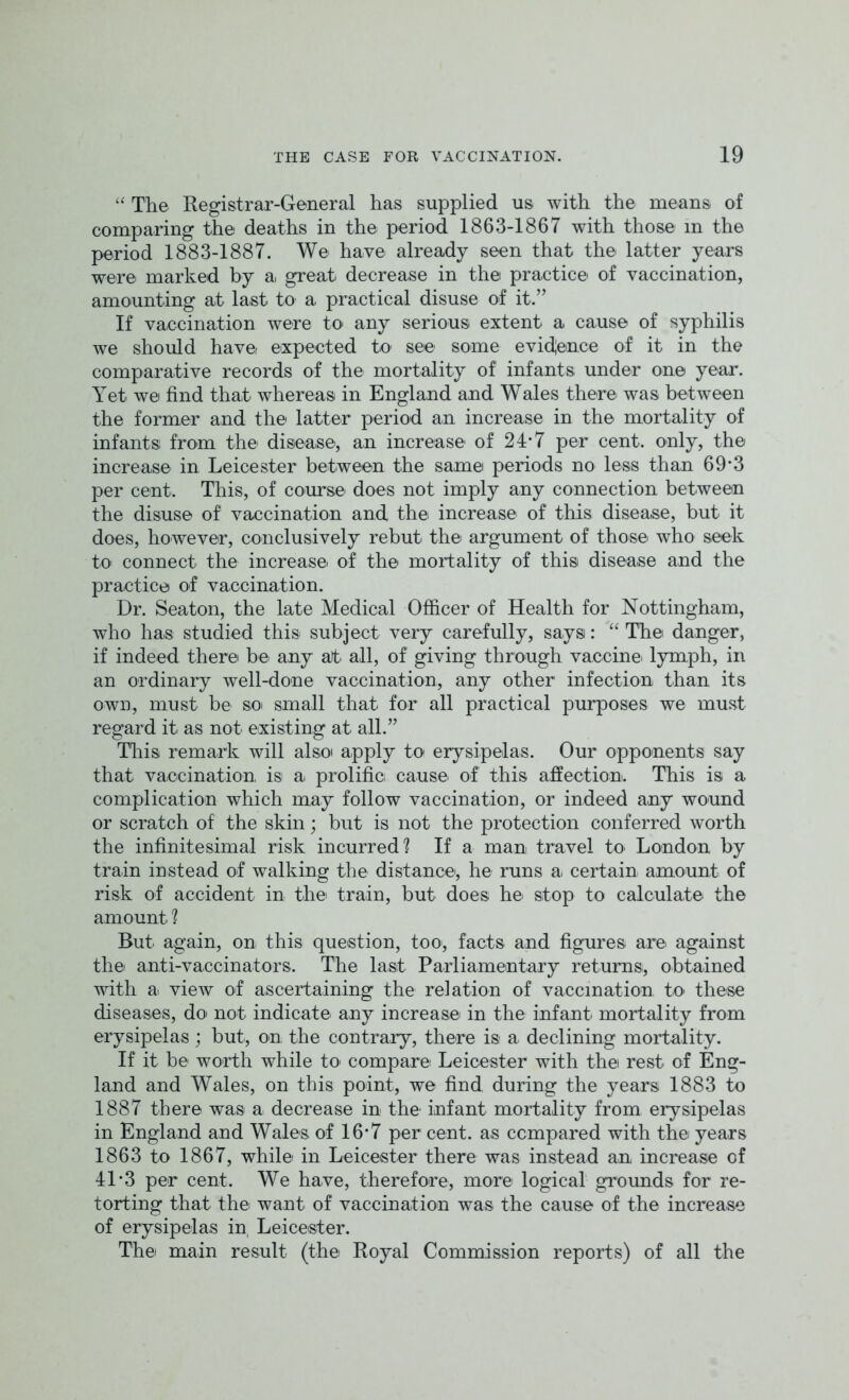 “ The Registrar-General has supplied us with the means of comparing the deaths in the period 1863-1867 with those in the period 1883-1887. We have already seen that the latter years were: marked by a, great: decrease in the practice of vaccination, amounting at last to a practical disuse of it.” If vaccination were to any serious extent a cause of syphilis we should have expected to see some evidence of it in the comparative records of the mortality of infants under one year. Yet we find that whereas in England and Wales there was between the former and the latter period an increase in the mortality of infants from the disease', an increase of 24’7 per cent, only, the increase in Leicester between the same periods no less than 69*3 per cent. This, of course does not imply any connection between the disuse of vaccination and the increase of this disease, but it does, however, conclusively rebut the argument of those who seek to connect the increase of the mortality of this disease and the practice of vaccination. Dr. Seaton, the late Medical Officer of Health for Nottingham, who has studied this subject very carefully, says: “ The danger, if indeed there be any at. all, of giving through vaccine- lymph, in an ordinary well-done vaccination, any other infection than its own, must be so small that for all practical purposes we must regard it. as not existing at all.” This remark will alsoi apply to erysipelas. Our opponents say that vaccination, is a. prolific cause, of this affection. This is a complication which may follow vaccination, or indeed any wound or scratch of the skin; but is not the protection conferred worth the infinitesimal risk incurred? If a man travel to London by train instead of walking the distance', he runs a. certain amount of risk of accident in the train, but does he: stop to calculate the amount ? But again, on this question, too, facts and figures are against the anti-vaccinators. The last Parliamentary returns, obtained with a. view of ascertaining the relation of vaccination, to these diseases, do not indicate any increase in the infant, mortality from erysipelas; but, on. the contrary, there is a declining mortality. If it be worth while to compare Leicester with the rest of Eng- land and Wales, on this point, we find during the years 1883 to 1887 there was a decrease in the infant mortality from erysipelas in England and Wales of 16*7 per cent, as compared with the years 1863 to 1867, while in Leicester there was instead an increase of 41-3 per cent. We have, therefore, more logical grounds for re- torting that the want of vaccination was the cause of the increase of erysipelas in, Leicester. The main result (the Royal Commission reports) of all the