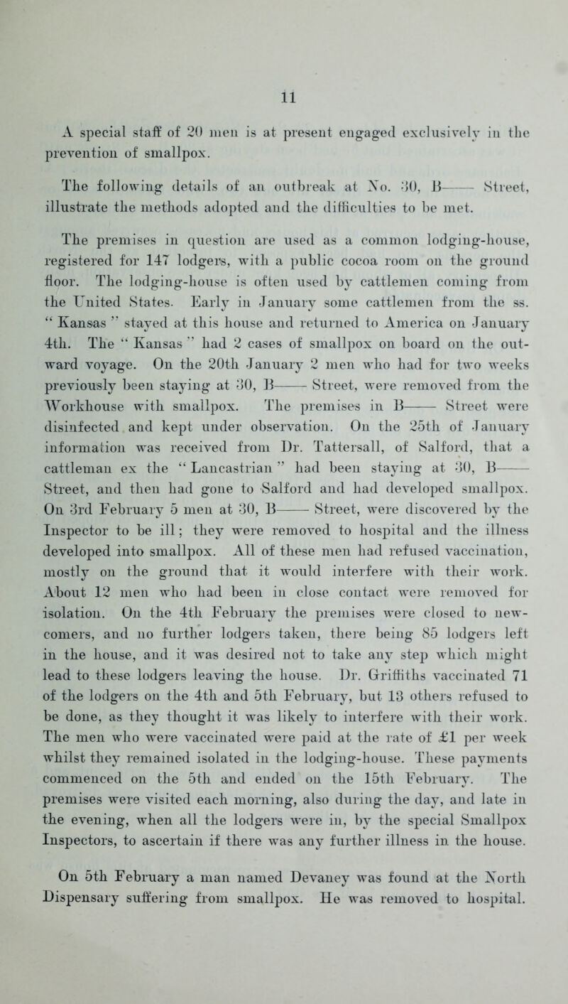 A special stall of 20 men is at present engaged exclusively in the prevention of smallpox. The following details of an outbreak at Ao. TO, 11 Street, illustrate the methods adopted and the difficulties to be met. The premises in question are used as a common lodging-house, registered for 14T lodgers, with a public cocoa room on the ground door. The lodging-house is often used by cattlemen coming from the United States. Early in January some cattlemen from the ss. Kansas stayed at this house and returned to America on January 4th. The “ Kansas ” had 2 cases of smallpox on board on the out- ward voyage. On the 20th January 2 men who had for two weeks previously been staying at 40, 13 — Street, were removed from the Workhouse with smallpox. The premises in B Street were disinfected and kept under observation. On the 25th of January information was received from Dr. Tattersall, of Salford, that a cattleman ex the “ Lancastrian ” had been staying at 40, B—— Street, and then had gone to Salford and had developed smallpox. On 4rd February 5 men at 40, B Street, were discovered by the Inspector to be ill; they were removed to hospital and the illness developed into smallpox. All of these men had refused vaccination, mostly on the ground that it would interfere with their work. About 12 men who had been in close contact were removed for isolation. On the 4th February the premises were closed to new- comers, and no further lodgers taken, there being 85 lodgers left in the house, and it was desired not to take any step which might lead to these lodgers leaving the house. Dr. Grriffiths vaccinated 71 of the lodgers on the 4th and 5th February, but 14 others refused to be done, as they thought it was likely to interfere with their work. The men who were vaccinated were paid at the rate of i^l per week whilst they remained isolated in the lodging-house. These payments commenced on the 5th and ended on the 15th February. The premises were visited each morning, also during the day, and late in the evening, when all the lodgers were in, by the special Smallpox Inspectors, to ascertain if there was any further illness in the house. On 5th February a man named Devaney was found at the Xorth Dispensary suffering from smallpox. He was removed to hospital.