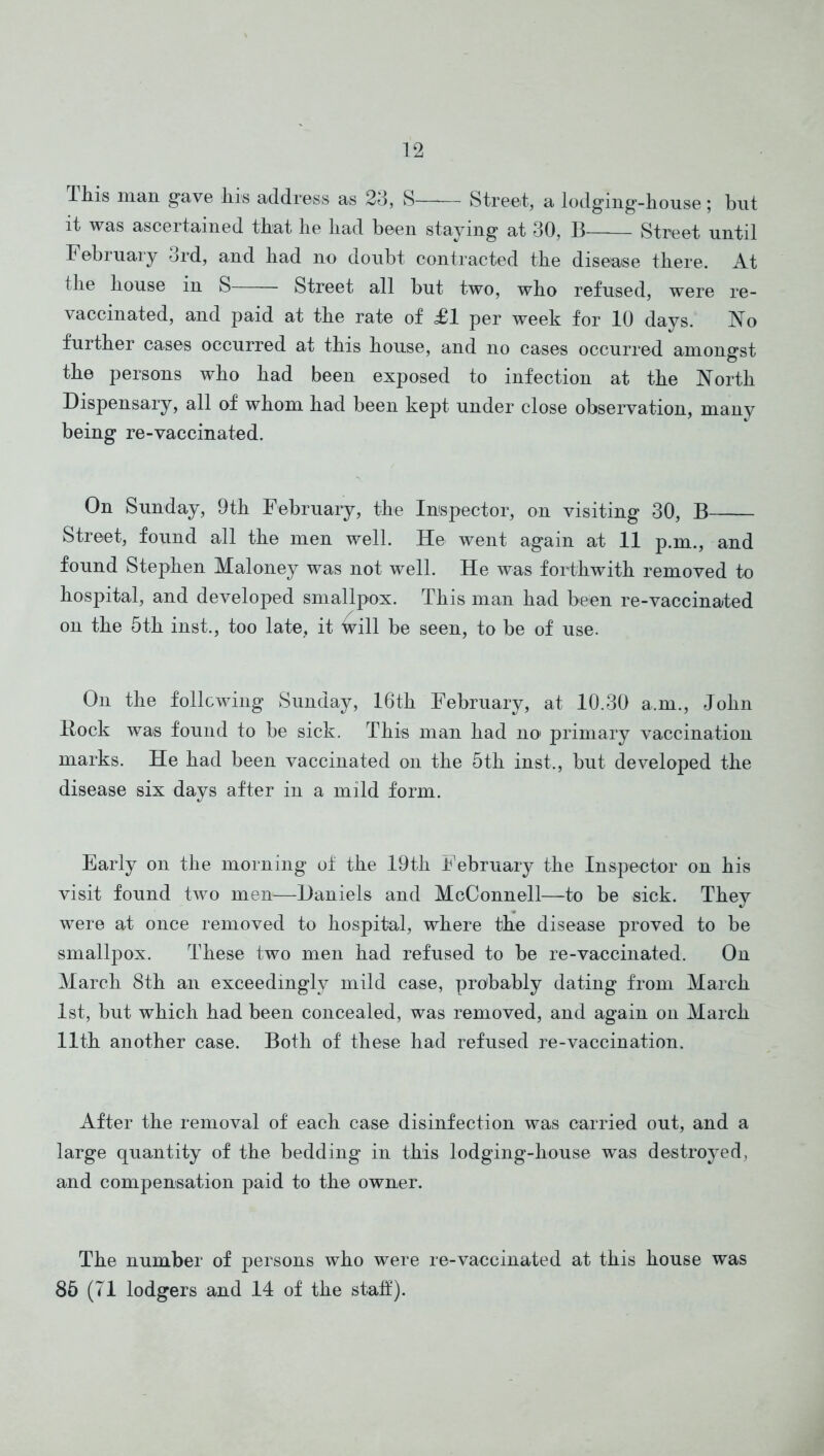 Tiiis man g“ave liis address as 28, S Street, a lodg'iiig’-liouse; but it was ascertained tkat lie liad been staying at 30, B Street until February 3rd, and bad no doubt contracted tbe disease there. At tlie bouse in S Street all but two, wbo refused, were re- vaccinated, and paid at tbe rate of £1 per week for 10 days. No further cases occurred at this bouse, and no cases occurred amongst tbe persons wbo bad been exposed to infection at tbe North Dispensary, all of whom had been kept under close observation, many being re-vaccinated. On Sunday, 9tb February, the Inspector, on visiting 30, B Street, found all tbe men well. He went again at 11 p.m., and found Stephen Maloney was not well. He was forthwith removed to hospital, and developed smallpox. This man bad been re-vaccinated on tbe 5tb inst., too late, it 4ill be seen, to be of use. On tbe following Sunday, 16tb February, at 10.30 a.m., John Hock was found to be sick. This man bad no primary vaccination marks. He bad been vaccinated on tbe 5tb inst., but developed tbe disease six days after in a mild form. Early on tbe morning of tbe 19tb February the Inspector on bis visit found two men—Daniels and McConnell—to be sick. They were at once removed to hospital, where the disease proved to be smallpox. These two men bad refused to be re-vaccinated. On March 8tb an exceedingly mild case, probably dating from March 1st, but which bad been concealed, was removed, and again on March lltb another case. Both of these bad refused re-vaccination. After tbe removal of each case disinfection was carried out, and a large quantity of tbe bedding in this lodging-house was destroyed, and compensation paid to the owner. Tbe number of persons wbo were re-vaccinated at this bouse was 85 (71 lodgers and 14 of tbe stab).