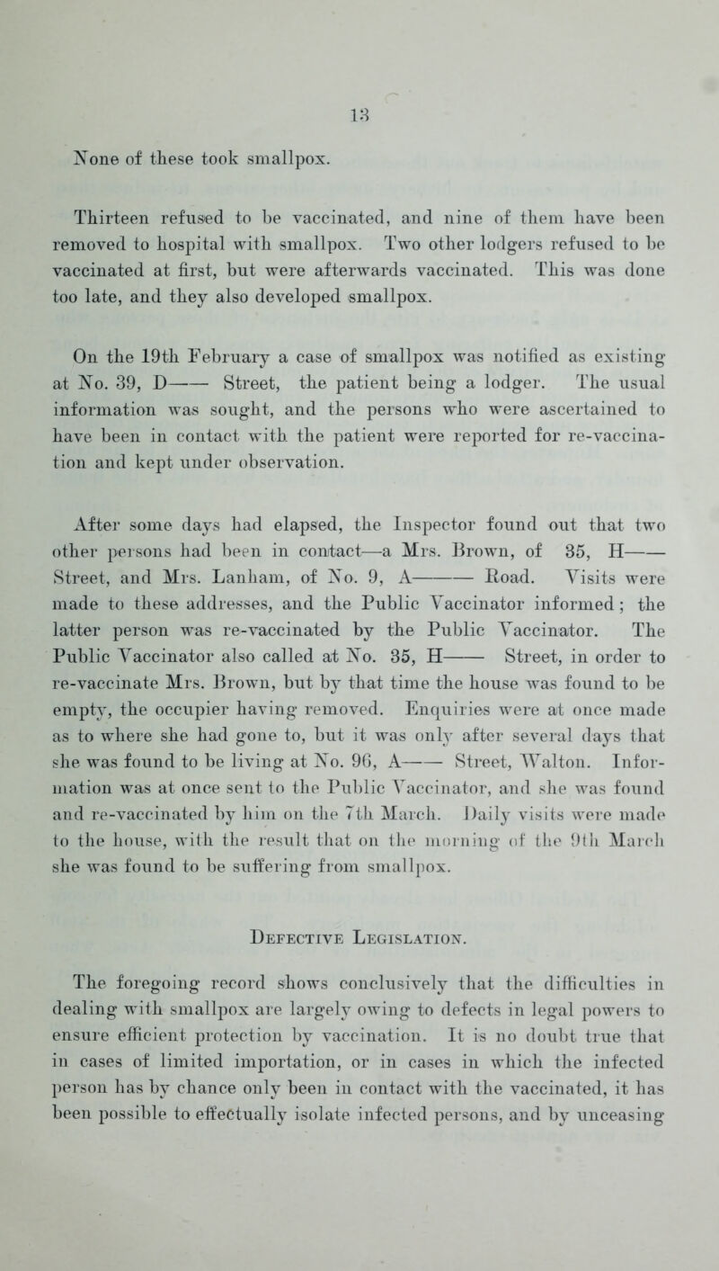 18 Xone of these took smallpox. Thirteen refused to be vaccinated, and nine of them have been removed to hospital with smallpox. Two other lodgers refused to be vaccinated at first, but were afterwards vaccinated. This was done too late, and they also developed smallpox. On the 19th Eebruaiy a case of smallpox was notified as existing at No. 39, D Street, the patient being a lodger. The usual information was sought, and the persons who w'ere ascertained to have been in contact with the patient were reported for re-vaccina- tion and kept under observation. After some days had elapsed, the Inspector found out that two other persons had been in contact—a Mrs. Brown, of 35, H Street, and Mrs. Lanliam, of No. 9, A Road. Yisits were made to these addresses, and the Public Vaccinator informed; the latter person was re-vaccinated by the Public Vaccinator. The Public Vaccinator also called at No. 35, H Street, in order to re-vaccinate Mrs. Brown, but bj^ that time the house was found to be empty, the occupier having removed. Enquiries were at once made as to where she had gone to, but it was onN after several days that she was found to be living at No. 9G, A Street, Walton. Infor- mation was at once sent to the Public Vaccinator, and she was found and re-vaccinated by him on the Tth March. Daily visits were made to the house, with the result that on the morning of the 9tii Maicli she was found to be suffering from smallpox. Defective Legislation. The foregoing record shows conclusively that the difficulties in dealing with smallpox are largely owing to defects in legal powers to ensure efficient protection by vaccination. It is no doubt true that in cases of limited importation, or in cases in which the infected })erson has by chance only been in contact with the vaccinated, it has been possible to effectually isolate infected persons, and by unceasing