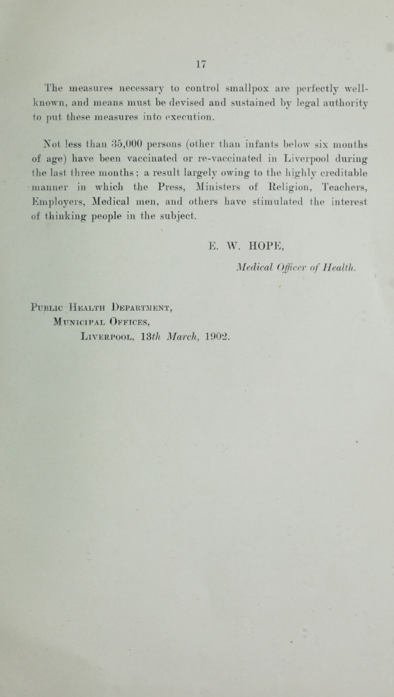 The measures necessary to control smallpox are peifectly well- known, and means must he devised and sustained by leoal authority to put these measures into execution. Not less than d5,000 persons (other than infants below six mouths of age) have been vaccinated or re-vacciuated in Liverpool during the last three months ; a result largely owing to the highly creditable manner in which the Press, Ministers of Keligioii, Teachers, Employers, Medical men, and others have stimulated the interest of thinking people in the subject. E. AV. HOPE, Medical Officer of Health. Public Health Department, Municipal Offices, Liverpool, Vdth March, 1902.