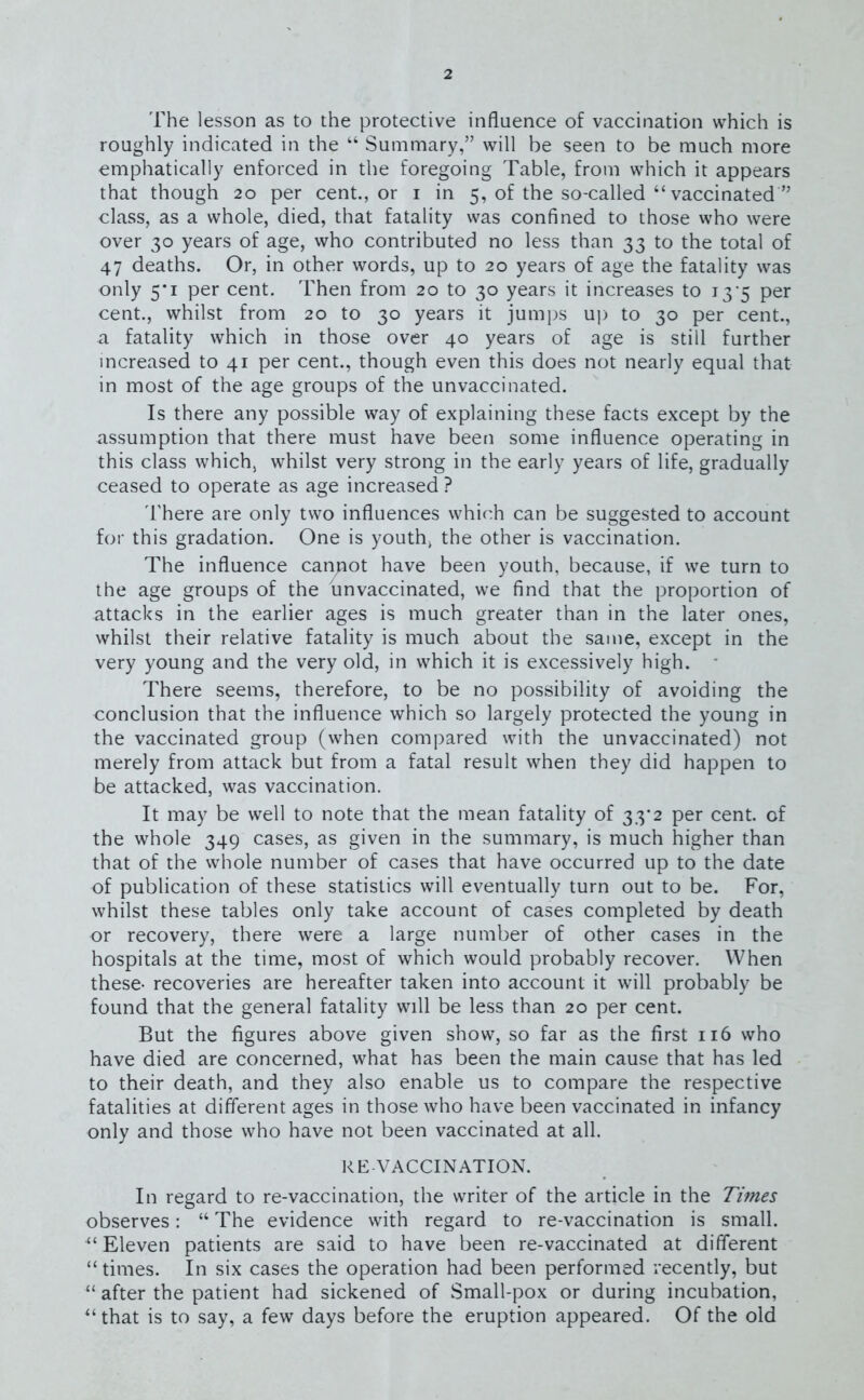 The lesson as to the protective influence of vaccination which is roughly indicated in the “ Summary,” will be seen to be much more emphatically enforced in the foregoing Table, from which it appears that though 20 per cent., or 1 in 5, of the so-called “ vaccinated ” class, as a whole, died, that fatality was confined to those who were over 30 years of age, who contributed no less than 33 to the total of 47 deaths. Or, in other words, up to 20 years of age the fatality was only 5*1 per cent. Then from 20 to 30 years it increases to 13 5 per cent., whilst from 20 to 30 years it jumps up to 30 per cent., a fatality which in those over 40 years of age is still further increased to 41 per cent., though even this does not nearly equal that in most of the age groups of the unvaccinated. Is there any possible way of explaining these facts except by the assumption that there must have been some influence operating in this class which, whilst very strong in the early years of life, gradually ceased to operate as age increased ? There are only two influences which can be suggested to account for this gradation. One is youth, the other is vaccination. The influence canpot have been youth, because, if we turn to the age groups of the unvaccinated, we find that the proportion of attacks in the earlier ages is much greater than in the later ones, whilst their relative fatality is much about the same, except in the very young and the very old, in which it is excessively high. There seems, therefore, to be no possibility of avoiding the conclusion that the influence which so largely protected the young in the vaccinated group (when compared with the unvaccinated) not merely from attack but from a fatal result when they did happen to be attacked, was vaccination. It may be well to note that the mean fatality of 33*2 per cent, of the whole 349 cases, as given in the summary, is much higher than that of the whole number of cases that have occurred up to the date of publication of these statistics will eventually turn out to be. For, whilst these tables only take account of cases completed by death or recovery, there were a large number of other cases in the hospitals at the time, most of which would probably recover. When these- recoveries are hereafter taken into account it will probably be found that the general fatality will be less than 20 per cent. But the figures above given show, so far as the first 116 who have died are concerned, what has been the main cause that has led to their death, and they also enable us to compare the respective fatalities at different ages in those who have been vaccinated in infancy only and those who have not been vaccinated at all. RE VACCINATION. In regard to re-vaccination, the writer of the article in the Times observes: “ The evidence with regard to re-vaccination is small. “Eleven patients are said to have been re-vaccinated at different “times. In six cases the operation had been performed recently, but “ after the patient had sickened of Small-pox or during incubation, “that is to say, a few days before the eruption appeared. Of the old