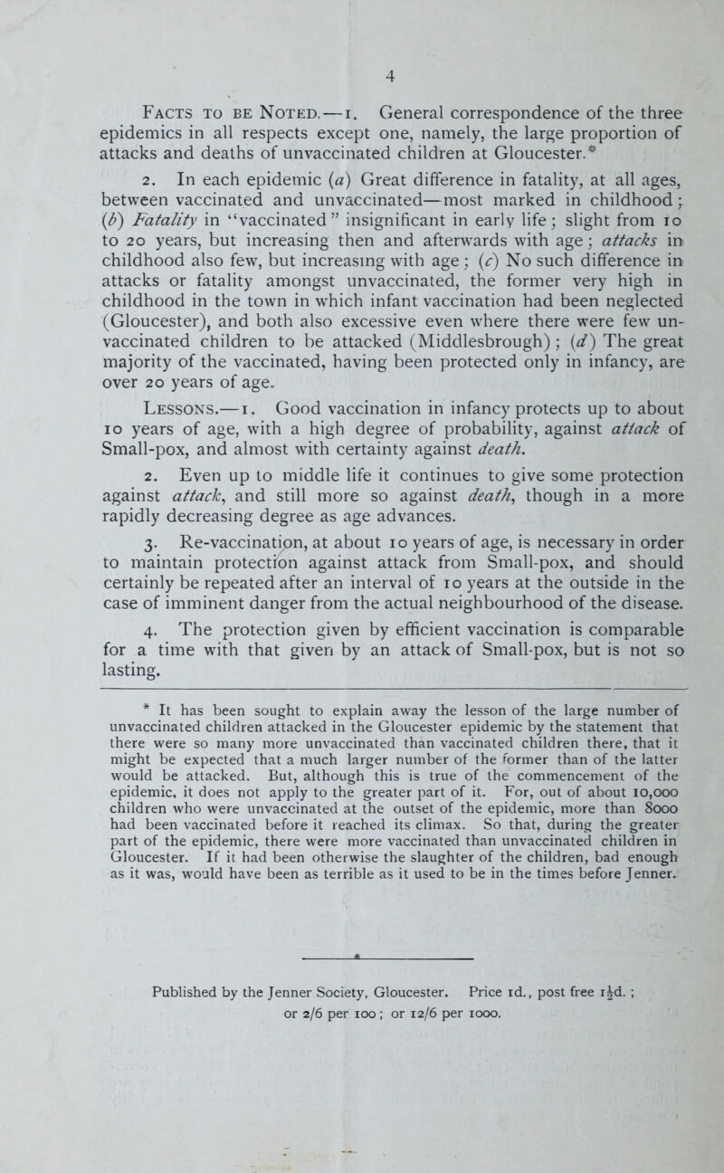 Facts to be Noted. — i. General correspondence of the three epidemics in all respects except one, namely, the large proportion of attacks and deaths of unvaccinated children at Gloucester. * 2. In each epidemic (a) Great difference in fatality, at all ages, between vaccinated and unvaccinated—most marked in childhood; (b) Fatality in “vaccinated” insignificant in early life; slight from io to 20 years, but increasing then and afterwards with age; attacks in childhood also few, but increasing with age; (c) No such difference in attacks or fatality amongst unvaccinated, the former very high in childhood in the town in which infant vaccination had been neglected (Gloucester), and both also excessive even where there were few un- vaccinated children to be attacked (Middlesbrough); (<d) The great majority of the vaccinated, having been protected only in infancy, are over 20 years of age* Lessons.—i. Good vaccination in infancy protects up to about io years of age, with a high degree of probability, against attack of Small-pox, and almost with certainty against death. 2. Even up to middle life it continues to give some protection against attack, and still more so against death, though in a more rapidly decreasing degree as age advances. 3. Re-vaccination, at about 10 years of age, is necessary in order to maintain protection against attack from Small-pox, and should certainly be repeated after an interval of 10 years at the outside in the case of imminent danger from the actual neighbourhood of the disease. 4. The protection given by efficient vaccination is comparable for a time with that given by an attack of Small-pox, but is not so lasting. * It has been sought to explain away the lesson of the large number of unvaccinated children attacked in the Gloucester epidemic by the statement that there were so many more unvaccinated than vaccinated children there, that it might be expected that a much larger number of the former than of the latter would be attacked. But, although this is true of the commencement of the epidemic, it does not apply to the greater part of it. For, out of about 10,000 children who were unvaccinated at the outset of the epidemic, more than 8000 had been vaccinated before it reached its climax. So that, during the greater part of the epidemic, there were more vaccinated than unvaccinated children in Gloucester. If it had been otherwise the slaughter of the children, bad enough as it was, would have been as terrible as it used to be in the times before Jenner. Published by the Jenner Society, Gloucester. Price id., post free ijd. ; or 2/6 per 100; or 12/6 per 1000.