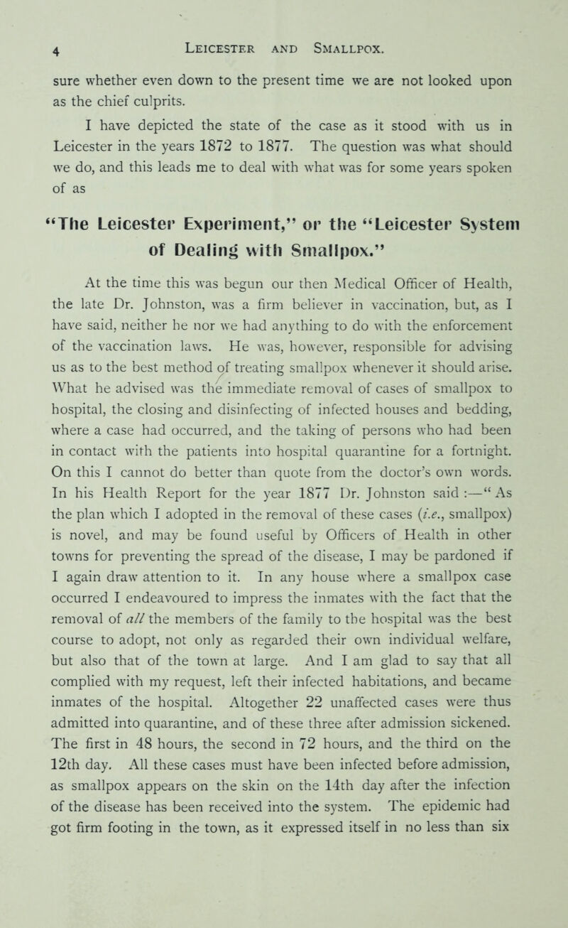 sure whether even down to the present time we are not looked upon as the chief culprits. I have depicted the state of the case as it stood with us in Leicester in the years 1872 to 1877. The question was what should we do, and this leads me to deal with what was for some years spoken of as “The Leicester Experiment,” or the “Leicester System of Dealing with Smallpox.” At the time this was begun our then Medical Officer of Health, the late Dr. Johnston, was a firm believer in vaccination, but, as I have said, neither he nor we had anything to do with the enforcement of the vaccination laws. He was, however, responsible for advising us as to the best method of treating smallpox whenever it should arise. What he advised was the immediate removal of cases of smallpox to hospital, the closing and disinfecting of infected houses and bedding, where a case had occurred, and the taking of persons who had been in contact with the patients into hospital quarantine for a fortnight. On this I cannot do better than quote from the doctor’s own words. In his Health Report for the year 1877 Dr. Johnston said:—“As the plan which I adopted in the removal of these cases smallpox) is novel, and may be found useful by Officers of Health in other towns for preventing the spread of the disease, I may be pardoned if I again draw attention to it. In any house where a smallpox case occurred I endeavoured to impress the inmates with the fact that the removal of all the members of the family to the hospital was the best course to adopt, not only as regarded their own individual welfare, but also that of the town at large. And I am glad to say that all complied with my request, left their infected habitations, and became inmates of the hospital. Altogether 22 unaffected cases were thus admitted into quarantine, and of these three after admission sickened. The first in 48 hours, the second in 72 hours, and the third on the 12th day. All these cases must have been infected before admission, as smallpox appears on the skin on the 14th day after the infection of the disease has been received into the system. The epidemic had got firm footing in the town, as it expressed itself in no less than six