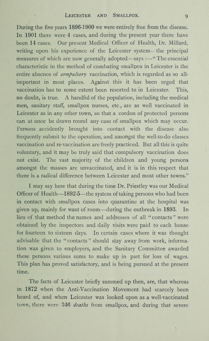 During the five years 1896-1900 we were entirely free from the disease. In 1901 there were 4 cases, and during the present year there have been 14 cases. Our present Medical Officer of Health, Dr. Millard, writing upon his experience of the Leicester system— the principal measures of which are now generally adopted—says :—“ The essential characteristic in the method of combating smallpox in Leicester is the entire absence of coinpulsory vaccination, which is regarded as so all- important in most places. Against this it has been urged that vaccination has to some extent been resorted to in Leicester. This, no doubt, is true. A handful of the population, including the medical men, sanitary staff, smallpox nurses, etc., are as well vaccinated in Leicester as in any other town, so that a cordon of protected persons can at once be drawn round any case of smallpox which may occur. Persons accidently brought into contact with the disease also frequently submit to the operation, and amongst the well-to-do classes vaccination and re-vaccination are freely practiced. But all this is quite voluntary, and it may be truly said that compulsory vaccination does not exist. The vast majority of the children and young persons amongst the masses are unvaccinated, and it is in this respect that there is a radical difference between Leicester and most other towns.” I may say here that during the time Dr. Priestley was our Medical Officer of Health—1892-5—the system of taking persons who had been in contact with smallpox cases into quarantine at the hospital was given up, mainly for want of room—during the outbreak in 1893. In lieu of that method the names and addresses of all “ contacts ” were obtained by the inspectors and daily visits were paid to each house for fourteen to sixteen days. In certain cases where it was thought advisable that the “ contacts ” should stay away from work, informa- tion was given to employers, and the Sanitary Committee awarded these persons various sums to make up in part for loss of wages. This plan has proved satisfactory, and is being pursued at the present time. The facts of Leicester briefly summed up then, are, that whereas in 1872 when the Anti-Vaccination Movement had scarcely been heard of, and when Leicester was looked upon as a well-vaccinated town, there were 346 deaths from smallpox, and during that severe