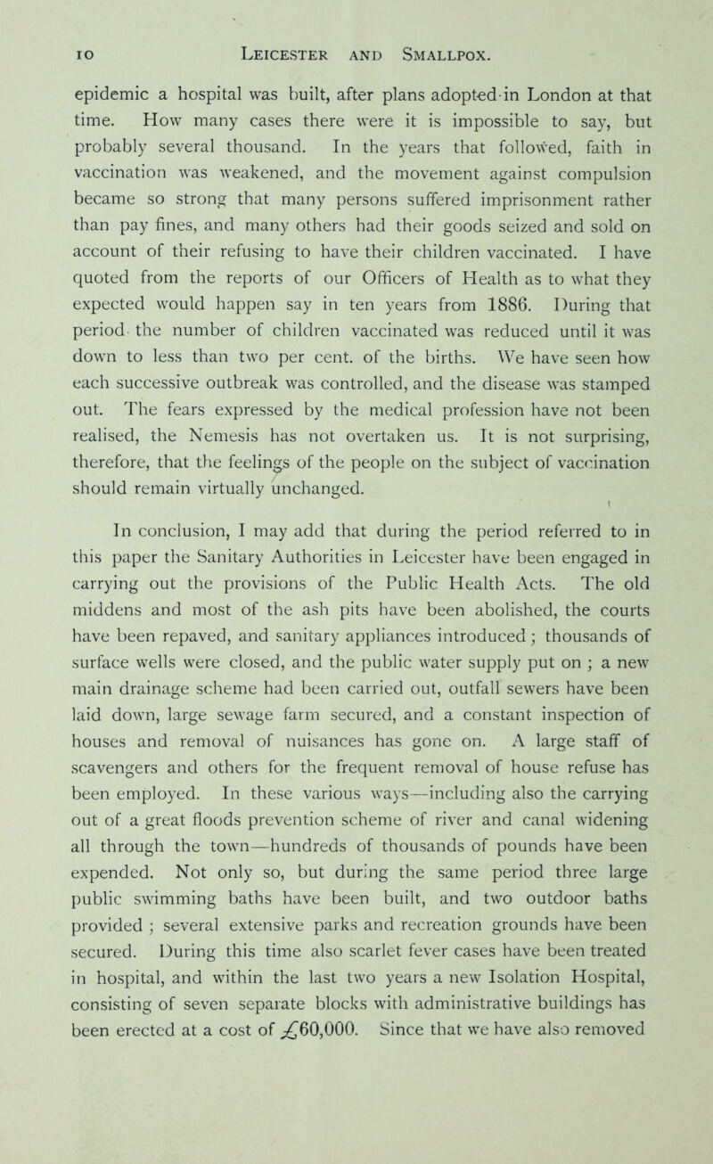 epidemic a hospital was built, after plans adopted-in London at that time. How many cases there were it is impossible to say, but probably several thousand. In the years that followed, faith in vaccination was weakened, and the movement against compulsion became so strong that many persons suffered imprisonment rather than pay fines, and many others had their goods seized and sold on account of their refusing to have their children vaccinated. I have quoted from the reports of our Officers of Health as to what they expected would happen say in ten years from 1886. During that period the number of children vaccinated was reduced until it was down to less than two per cent, of the births. We have seen how each successive outbreak was controlled, and the disease was stamped out. The fears expressed by the medical profession have not been realised, the Nemesis has not overtaken us. It is not surprising, therefore, that the feelings of the people on the subject of vaccination should remain virtually unchanged. 1 In conclusion, I may add that during the period referred to in tliis paper the Sanitary Authorities in Leicester have been engaged in carrying out the provisions of the Public Health Acts. The old middens and most of the ash pits have been abolished, the courts have been repaved, and sanitary appliances introduced; thousands of surface wells were closed, and the public water supply put on ; a new main drainage scheme had been carried out, outfall sewers have been laid down, large sewage farm secured, and a constant inspection of houses and removal of nuisances has gone on. A large staff of scavengers and others for the frequent removal of house refuse has been employed. In these various ways—including also the carrying out of a great floods prevention scheme of river and canal widening all through the town—hundreds of thousands of pounds have been expended. Not only so, but during the same period three large public swimming baths have been built, and two outdoor baths provided ; several extensive parks and recreation grounds have been secured. During this time also scarlet fever cases have been treated in hospital, and within the last two years a new Isolation Hospital, consisting of seven separate blocks with administrative buildings has been erected at a cost of ;£’60,000. Since that we have also removed