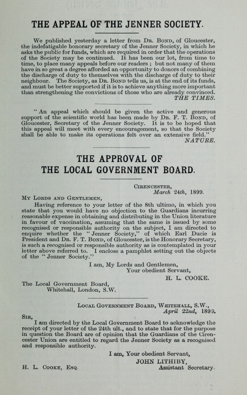 THE APPEAL OF THE JENNER SOCIETY. We published yesterday a letter from Dr. Bond, of Gloucester, the indefatigable honorary secretary of the Jenner Society, in which he asks the public for funds, which are required in order that the operations of the Society may be continued. It has been our lot, from time to time, to place many appeals before our readers ; but not many of them have in so great a degree afforded an opportunity to donors of combining the discharge of duty to themselves with the discharge of duty to their neighbour. The Society, as Dr. Bond tells us, is at the end of its funds, and must be better supported if it is to achieve anything more important than strengthening the convictions of those who are already convinced. THE TIMES. “ An appeal which should be given the active and generous support of the scientific world has been made by Dr. F. T. Bond, of Gloucester, Secretary of the Jenner Society. It is to be hoped that this appeal will meet with every encouragement, so that the Society shall be able to make its operations felt over an extensive field.” NATURE. THE APPROVAL OF THE LOCAL GOVERNMENT BOARD. Cirencester, March 24th, 1899. My Lords and Gentlemen, Having reference to your letter of the 8th ultimo, in which you state that you would have no objection to the Guardians incurring reasonable expense in obtaining and distributing in the Union literature in favour of vaccination, assuming that the same is issued by some recognised or responsible authority on the subject, I am directed to enquire whether the “ Jenner Society,” of which Earl Ducie is President and Dr. F. T. Bond, of Gloucester, is the Honorary Secretary, is such a recognised or responsible authority as is contemplated in your letter above referred to. I enclose a pamphlet setting out the objects of the “ Jenner Society.” I am, My Lords and Gentlemen, Your obedient Servant, The Local Government Board, Whitehall, London, S.W. H. L. COOKE. Local Government Board, Whitehall, S.W., April 22nd, 1899. Sir, I am directed by the Local Government Board to acknowledge the receipt of your letter of the 24th ult., and to state that for the purpose in question the Board are of opinion that the Guardians of the Ciren- cester Union are entitled to regard the Jenner Society as a recognised and responsible authority. I am. Your obedient Servant, JOHN LITHIBY, H. L. Cooke, Esq. Assistant Secretary.