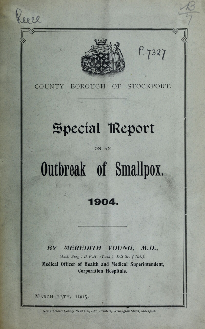 a 7M7 COUNTY BOROUGH OF STOCKPORT. Special IReport ON AN Outbreak of Smallpox. 1904. BY MEREDITH YOUNG, M.D., Mast. Snrg., D.P.H. (Lond.), D.S.Sc. (Viet.), Medical Officer of Health and Medical Superintendent, Corporation Hospitals. March 13TH, 1905.