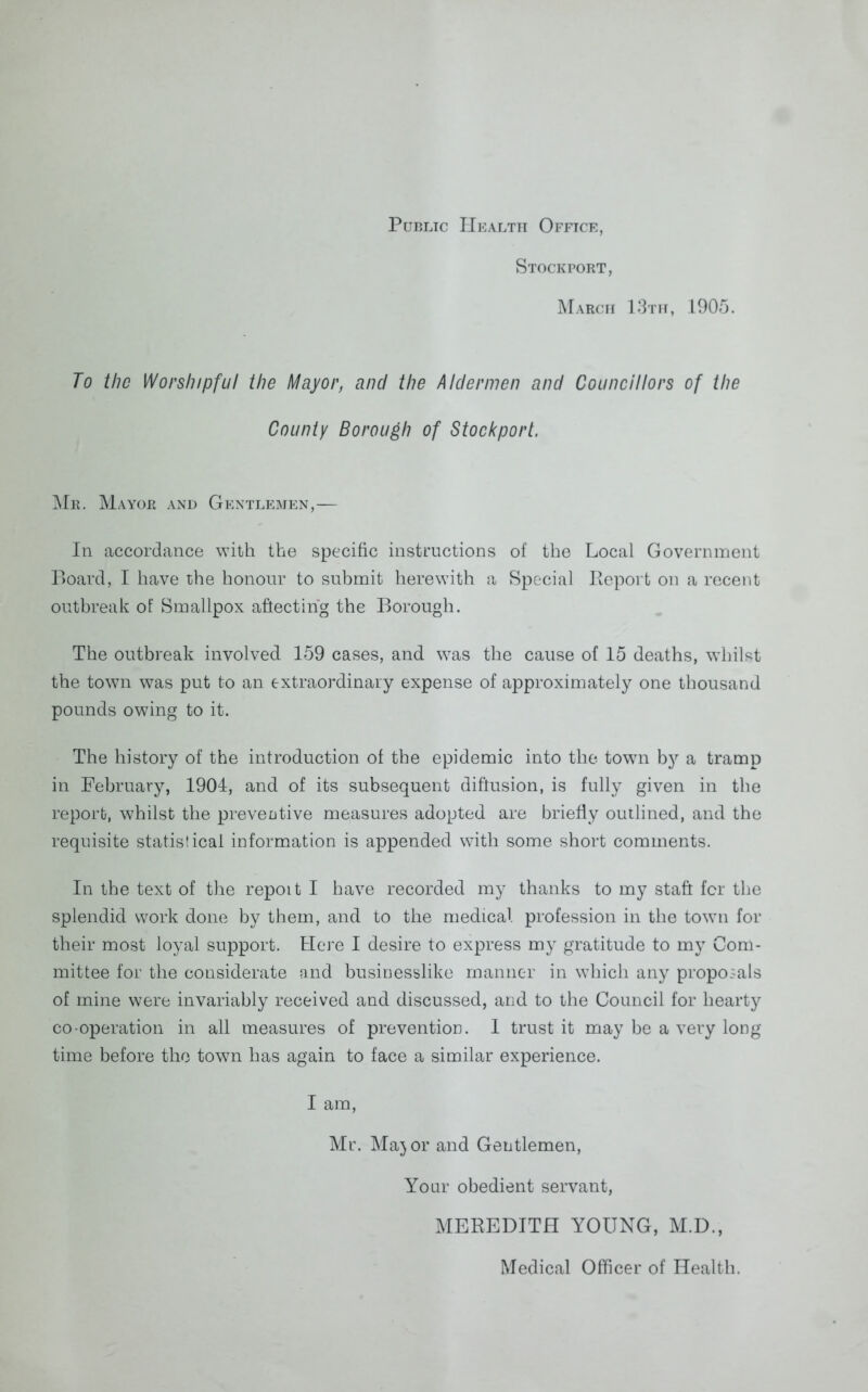 Public Health Office, Stockport, March 13th, 1905. To the Worshipful the Mayor, and the Aldermen and Councillors of the County Borough of Stockport. Mr. Mayor and Gentlemen,— In accordance with the specific instructions of the Local Government P)oard, I have the honour to submit herewith a Special Report on a recent outbreak of Smallpox affecting the Borough. The outbreak involved 159 cases, and was the cause of 15 deaths, whilst the town was put to an extraordinary expense of approximately one thousand pounds owing to it. The history of the introduction of the epidemic into the town by a tramp in February, 1901, and of its subsequent diffusion, is fully given in the report, whilst the preventive measures adopted are briefly outlined, and the requisite statistical information is appended with some short comments. In the text of the repoit I have recorded my thanks to my stafr for the splendid work done by them, and to the medical profession in the town for their most loyal support. Here I desire to express my gratitude to my Com- mittee for the considerate and businesslike manner in which any proposals of mine were invariably received and discussed, and to the Council for hearty co operation in all measures of prevention. 1 trust it may be a very long time before the towrn has again to face a similar experience. I am, Mr. Maj or and Gentlemen, Your obedient servant, MEREDITH YOUNG, M.D., Medical Officer of Health.