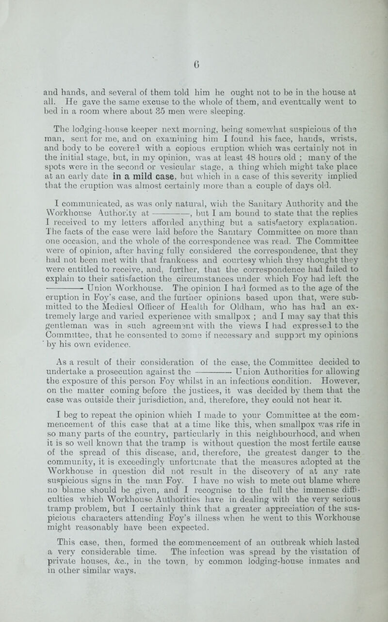G and hands, and several of them told him he ought not to be in the house at all. He gave the same excuse to the whole of them, and eventually went to bed in a room where about 35 men were sleeping. The lodging-house keeper next morning, being somewhat suspicious of the man, sent for me, and on examining him I found his face, hands, wrists, and body to be covered with a copious eruption which was certainly not in the initial stage, but, in my opinion, was at least 48 hours old ; many of the spots were in the second or vesicular stage, a thing which might take place at an early date in a mild case, but which in a case of this severity implied that the eruption was almost certainly more than a couple of days old. I communicated, as was only natural, with the Sanitary Authority and the Workhouse Authority at , but I am bound to state that the replies I received to my letters afforded anything but a satisfactory explanation. The facts of the case were laid before the Sanitary Committee on more than one occasion, and the whole of the correspondence was read. The Committee were of opinion, after having fully considered the correspondence, that they had not been met with that frankness and courtesy which they thought they were entitled to receive, and. farther, that the correspondence had failed to explain to their satisfaction the circumstances under which Foy had left the Union Workhouse. The opinion I had formed as to the age of the eruption in Foy’s case, and the further opinions based upon that, were sub- mitted to the Medical Officer of Health for Oldham, who has had an ex- tremely large and varied experience with smallpox ; and I may say that this gentleman was in such agreement with the viewrs I had expressed to the Committee, that he consented to come if necessary and support my opinions * by his own evidence. As a result of their consideration of the case, the Committee decided to undertake a prosecution against the Union Authorities for allowing the exposure of this person Foy whilst in an infectious condition. However, on the matter coming before the justices, it was decided by them that the case was outside their jurisdiction, and, therefore, they could not hear it. I beg to repeat the opinion which I made to your Committee at the com- mencement of this case that at a time like this, when smallpox was rife in so many parts of the country, particularly in this neighbourhood, and when it is so w'ell known that the tramp is without question the most fertile cause of the spread of this disease, and, therefore, the greatest danger to the community, it is exceedingly unfortunate that the measures adopted at the Workhouse in question did not result in the discovery of at any rate suspicious signs in the man Foy. I have no wish to mete out blame where no blame should be given, and I recognise to the full the immense diffi- culties which Workhouse Authorities have in dealing with the very serious tramp problem, but I certainly think that a greater appreciation of the sus- picious characters attending Foy’s illness when he went to this Workhouse might reasonably have been expected. This case, then, formed the commencement of an outbreak which lasted a very considerable time. The infection was spread by the visitation of private houses, &c., in the town, by common lodging-house inmates and in other similar ways.