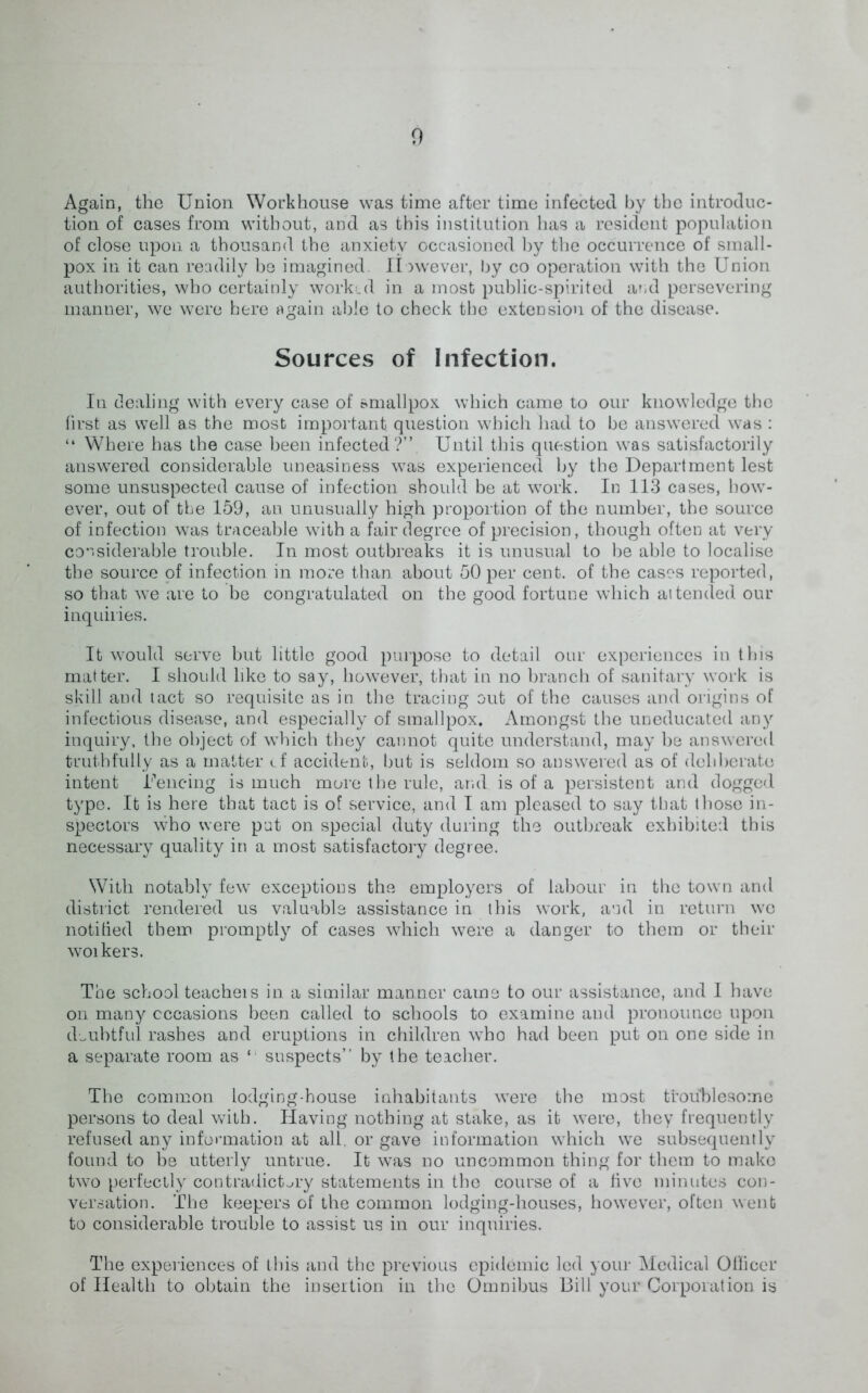 Again, the Union Workhouse was time after time infected by the introduc- tion of cases from without, and as this institution has a resident population of close upon a thousand the anxiety occasioned by the occurrence of small- pox in it can readily be imagined. However, by co operation with the Union authorities, who certainly worked in a most public-spirited and persevering manner, we were here again able to check the extension of the disease. Sources of Infection. In dealing with every case of smallpox which came to our knowledge the first as well as the most important, question which had to be answered was : “ Where has the case been infected?”. Until this question was satisfactorily answered considerable uneasiness was experienced by the Department lest some unsuspected cause of infection, should be at work. In 113 cases, how- ever, out of the 159, an unusually high proportion of the number, the source of infection was traceable with a fair degree of precision, though often at very considerable trouble. In most outbreaks it is unusual to be able to localise the source of infection in more than about 50 per cent, of the cases reported, so that we are to be congratulated on the good fortune which attended our inquiries. It would serve but little good purpose to detail our experiences in this matter. I should like to say, however, that in no branch of sanitary work is skill and tact so requisite as in the tracing out of the causes and origins of infectious disease, and especially of smallpox. Amongst the uneducated any inquiry, the object of which they cannot quite understand, may be answered truthfully as a matter cf accident, but is seldom so answered as of deli berate intent Fencing is much more the rule, and is of a persistent and dogged type. It is here that tact is of service, and I am pleased to say that those in- spectors who were put on special duty during the outbreak exhibited this necessary quality in a most satisfactory degree. With notably few exceptions the employers of labour in the town and district rendered us valuable assistance in this work, and in return we notified them promptly of cases which were a danger to them or their woikers. The school teacheis in. a similar manner came to our assistance, and I have on many occasions been called to schools to examine and pronounce upon doubtful rashes and eruptions in children who had been put on one side in. a separate room as 1 suspects” by the teacher. The common lodging-house inhabitants were the most troublesome persons to deal with. Having nothing at stake, as it were, they frequently refused any information at all, or gave information which we subsequently found to be utterly untrue. It was no uncommon thing for them to make two perfectly contradictory statements in the course of a live minutes con- versation. The keepers of the common lodging-houses, however, often went to considerable trouble to assist us in our inquiries. The experiences of this and the previous epidemic led your Medical Oliicer of Health to obtain the insertion in the Omnibus Bill your Corporation is