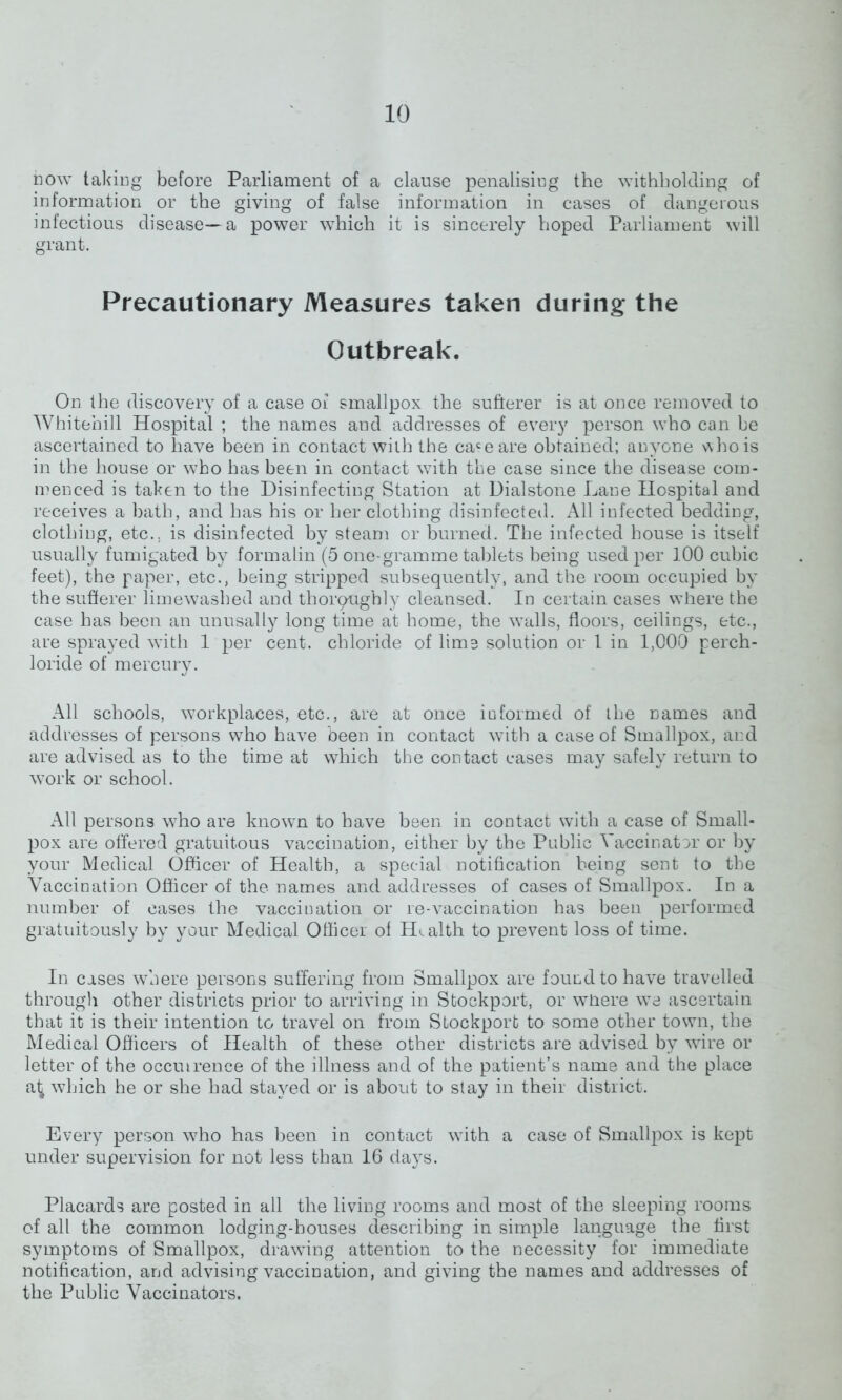 now taking before Parliament of a clause penalising the withholding of information or the giving of false information in cases of dangerous infectious disease—a power which it is sincerely hoped Parliament will grant. Precautionary Measures taken during the Outbreak. On the discovery of a case of smallpox the sufterer is at once removed to Whitehill Hospital ; the names and addresses of every person who can be ascertained to have been in contact with the caceare obtained; anyone v\hois in the house or who has been in contact with the case since the disease com- menced is taken to the Disinfecting Station at Dialstone Lane Hospital and receives a bath, and has his or her clothing disinfected. All infected bedding, clothing, etc., is disinfected by steam or burned. The infected house is itself usually fumigated by formalin (5 one-gramme tablets being used per 100 cubic feet), the paper, etc., being stripped subsequently, and the room occupied by the sufferer limewashed and thorqughly cleansed. In certain cases where the case has been an unusally long time at home, the walls, floors, ceilings, etc., are sprayed with 1 per cent, chloride of lime solution or 1 in 1,000 perch- loride of mercury. All schools, workplaces, etc., are at once informed of the names and addresses of persons who have been in contact with a case of Smallpox, and are advised as to the time at which the contact cases may safely return to work or school. All persons who are known to have been in contact with a case of Small- pox are offered gratuitous vaccination, either by the Public Vaccinator or by your Medical Officer of Health, a special notification being sent to the Vaccination Officer of the names and addresses of cases of Smallpox. In a number of cases the vaccination or re-vaccination has been performed gratuitously by your Medical Officer of Health to prevent loss of time. In cases where persons suffering from Smallpox are found to have travelled through other districts prior to arriving in Stockport, or wnere we ascertain that it is their intention to travel on from Stockport to some other town, the Medical Officers of Health of these other districts are advised by wire or letter of the occmrence of the illness and of the patient’s name and the place a^ which he or she had stayed or is about to stay in their district. Every person who has been in contact with a case of Smallpox is kept under supervision for not less than 16 days. Placards are posted in all the living rooms and most of the sleeping rooms of all the common lodging-houses describing in simple language the first symptoms of Smallpox, drawing attention to the necessity for immediate notification, and advising vaccination, and giving the names and addresses of the Public Vaccinators.