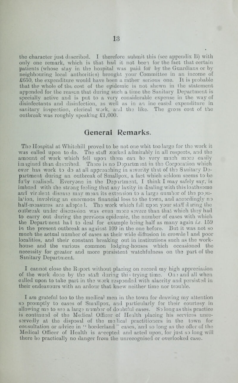 the character just described. I therefore submit this (see appendix B) with only one remark, which is that had it not been for the fact that certain patients (whose stay in the hospital was paid for by the Guardians or by neighbouring local authorities) brought your Committee in an income of £650, the expenditure would have been a rather serious one. It is probable that the whole of the cost of the epidemic is not shewn in the statement appended for the reason that during sucli a time the Sanitary Department is specially active and is put to a very considerable expense in the way of disinfectants and disinfection, as well as in an inc eased expenditure in sanitary inspection, clerical work, and the like. The gross cost of the outbreak was roughly speaking £1,000. General Remarks. The Hospital at Whitehill proved to be not one wbit too large for the work it was called upon to do. The staff worked admirably in all respects, and the amount of work which fell upon them can be very much more easily imxgiued than described. There is no Department in the Corporation which ever has work to do at all approaching in severity that of the Sanitary De- partment during an outbreak of Smallpox, a fact which seldom seems to be fu'ly realised. Everyone in the Depirtment, I think I may safely say, is imbued with the strong feeling that any laxity in dealing with this loathsome and virulent disease may mean its extension to a large number of the papu- la'ion, involving an enormous financial loss to the town, and accordingly no half-measures are adoptel. The work which fell upon your staff d iring the outbreak under discussion was even more severe than that which they had to carry out during the previous epidemic, the number of cases with which the Department ha l to deal for example being half as many again i.e. 159 in the present outbreak as against 109 in the one before. But it was not so much the actual number of cases as their wide diffusion in crowde 1 and poor localities, and their constant breaking out in institutions such as the work- house and the various common lodging-houses which occasioned the necessity for greater and more persistent watchfulness on the part of the Sanitary Department. I cannot close the Report without placing on record my high appreciation of the work done by the stall during thi * trying time. Oni and all when exiled upon to take part in the work responded with alacrity and persisted in their endeavours with an ardour that knew neither time nor trouble. I am grateful too to the medica1 men in the town for drawing my attention so promptly to cases of Smallpox, and particularly for their courtesy in allowing me to see a large number of doubtful cases. So long as this practice is continued of the Medical Officer of Health placing his services unre- servedly at the disposal of the melical practitioners in the town for consultation or advice in borderland ” cases, and so long as the offer of the Medical Officer of Health is accepted and acted upon, for just so long will there be practically no danger from the unrecognised or overlooked case.