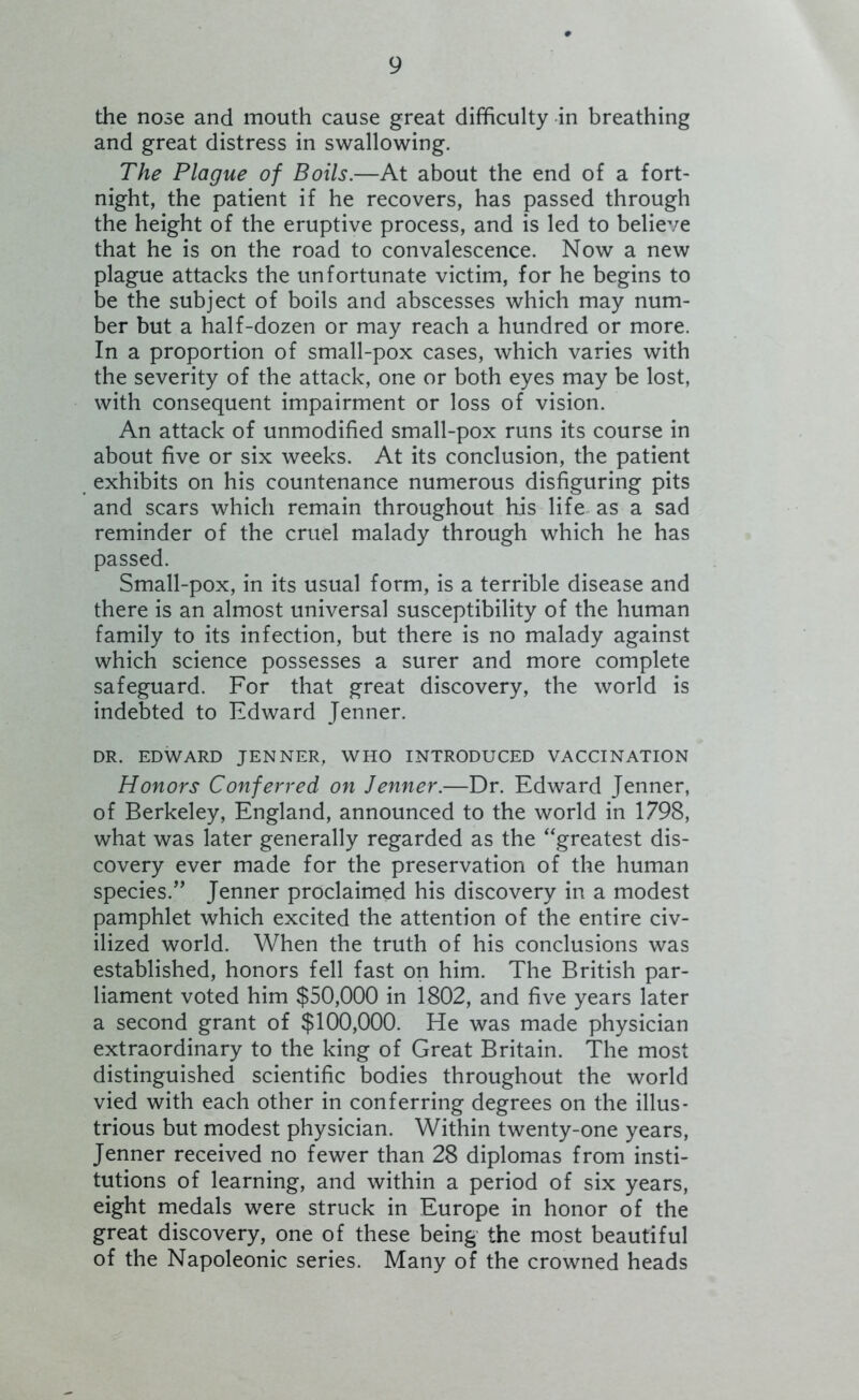 the nose and mouth cause great difficulty in breathing and great distress in swallowing. The Plague of Boils.—At about the end of a fort- night, the patient if he recovers, has passed through the height of the eruptive process, and is led to believe that he is on the road to convalescence. Now a new plague attacks the unfortunate victim, for he begins to be the subject of boils and abscesses which may num- ber but a half-dozen or may reach a hundred or more. In a proportion of small-pox cases, which varies with the severity of the attack, one or both eyes may be lost, with consequent impairment or loss of vision. An attack of unmodified small-pox runs its course in about five or six weeks. At its conclusion, the patient exhibits on his countenance numerous disfiguring pits and scars which remain throughout his life^ as a sad reminder of the cruel malady through which he has passed. Small-pox, in its usual form, is a terrible disease and there is an almost universal susceptibility of the human family to its infection, but there is no malady against which science possesses a surer and more complete safeguard. For that great discovery, the world is indebted to Fdward Jenner. DR. EDWARD JENNER, WHO INTRODUCED VACCINATION Honors Conferred on Jenner.—Dr. Edward Jenner, of Berkeley, England, announced to the world in 1798, what was later generally regarded as the ‘'greatest dis- covery ever made for the preservation of the human species.” Jenner proclaimed his discovery in a modest pamphlet which excited the attention of the entire civ- ilized world. When the truth of his conclusions was established, honors fell fast on him. The British par- liament voted him $50,000 in 1802, and five years later a second grant of $100,000. He was made physician extraordinary to the king of Great Britain. The most distinguished scientific bodies throughout the world vied with each other in conferring degrees on the illus- trious but modest physician. Within twenty-one years, Jenner received no fewer than 28 diplomas from insti- tutions of learning, and within a period of six years, eight medals were struck in Europe in honor of the great discovery, one of these being the most beautiful of the Napoleonic series. Many of the crowned heads