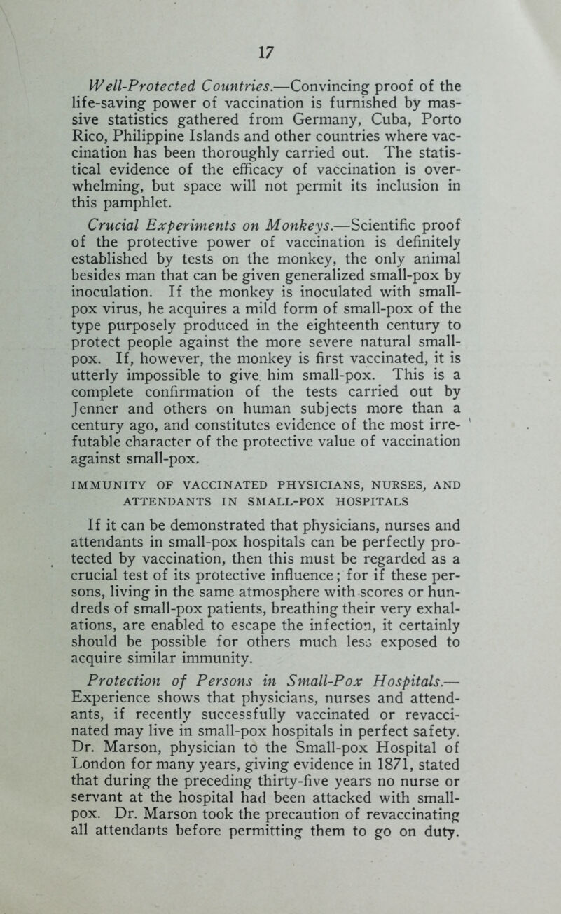 Well-Protected Countries.—Convincing proof of the life-saving power of vaccination is furnished by mas- sive statistics gathered from Germany, Cuba, Porto Rico, Philippine Islands and other countries where vac- cination has been thoroughly carried out. The statis- tical evidence of the efficacy of vaccination is over- whelming, but space will not permit its inclusion in this pamphlet. Crucial Experiments on Monkeys.—Scientific proof of the protective power of vaccination is definitely established by tests on the monkey, the only animal besides man that can be given generalized small-pox by inoculation. If the monkey is inoculated with small- pox virus, he acquires a mild form of small-pox of the type purposely produced in the eighteenth century to protect people against the more severe natural small- pox. If, however, the monkey is first vaccinated, it is utterly impossible to give, him small-pox. This is a complete confirmation of the tests carried out by Jenner and others on human subjects more than a century ago, and constitutes evidence of the most irre- ' futable character of the protective value of vaccination against small-pox. IMMUNITY OF VACCINATED PHYSICIANS, NURSES, AND ATTENDANTS IN SMALL-POX HOSPITALS If it can be demonstrated that physicians, nurses and attendants in small-pox hospitals can be perfectly pro- tected by vaccination, then this must be regarded as a crucial test of its protective influence; for if these per- sons, living in the same atmosphere with scores or hun- dreds of small-pox patients, breathing their very exhal- ations, are enabled to escape the infection, it certainly should be possible for others much less exposed to acquire similar immunity. Protection of Persons in Small-Pox Hospitals.— Experience shows that physicians, nurses and attend- ants, if recently successfully vaccinated or revacci- nated may live in small-pox hospitals in perfect safety. Dr. Marson, physician to the Small-pox Hospital of London for many years, giving evidence in 1871, stated that during the preceding thirty-five years no nurse or servant at the hospital had been attacked with small- pox. Dr. Marson took the precaution of revaccinating all attendants before permitting them to go on duty.