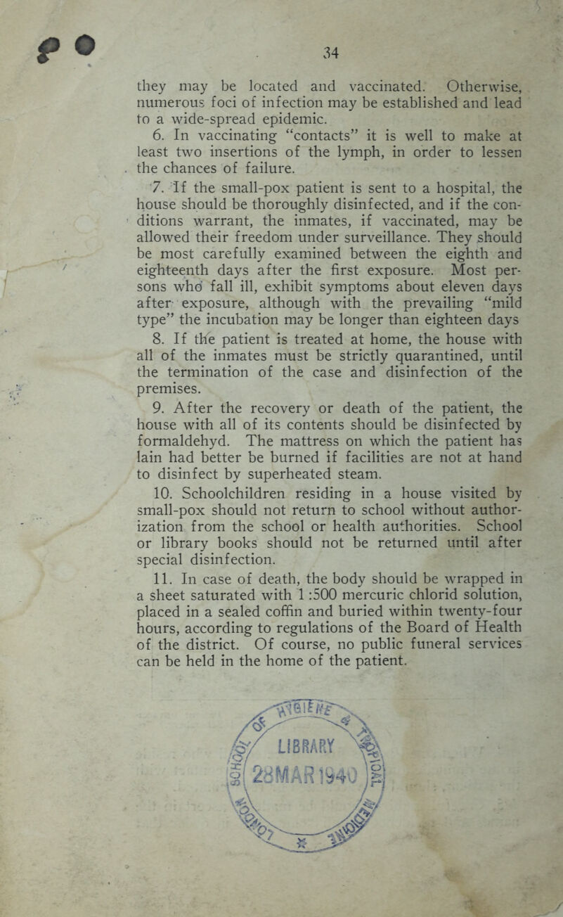 they may be located and vaccinated. Otherwise, numerous foci of infection may be established and lead to a wide-spread epidemic. 6. In vaccinating “contacts” it is well to make at least two insertions of the lymph, in order to lessen the chances of failure. '7. if the small-pox patient is sent to a hospital, the house should be thoroughly disinfected, and if the con- ditions warrant, the inmates, if vaccinated, may be allowed their freedom under surveillance. They should be most carefully examined between the eighth and eighteenth days after the first exposure. Most per- sons who fall ill, exhibit symptoms about eleven days after exposure, although with the prevailing “mild type” the incubation may be longer than eighteen days 8. If the patient is treated at home, the house with all of the inmates must be strictly quarantined, until the termination of the case and disinfection of the premises. 9. After the recovery or death of the patient, the house with all of its contents should be disinfected by formaldehyd. The mattress on which the patient has lain had better be burned if facilities are not at hand to disinfect by superheated steam. 10. Schoolchildren residing in a house visited by small-pox should not return to school without author- ization from the school or health authorities. School or library books should not be returned until after special disinfection. 11. In case of death, the body should be wrapped in a sheet saturated with 1:500 mercuric chlorid solution, placed in a sealed coffin and buried within twenty-four hours, according to regulations of the Board of Health of the district. Of course, no public funeral services can be held in the home of the patient.