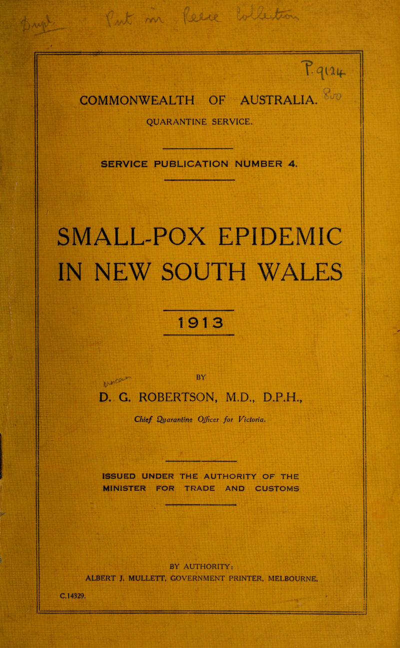 IaAT rWV T- ^14- commonwealth OF AUSTRALIA. QUARANTINE SERVICE. SERVICE PUBLICATION NUMBER 4. SMALL-POX EPIDEMIC IN NEW SOUTH WALES 1913 BY D. G. ROBERTSON, M.D., D.P.H., Chief Quarantine. Officer for Victoria. ISSUED UNDER THE AUTHORITY OF THE MINISTER FOR TRADE AND CUSTOMS BY AUTHORITY: ALBERT J. MULLETT, GOVERNMENT PRINTER, MELBOURNE. C. 14329.