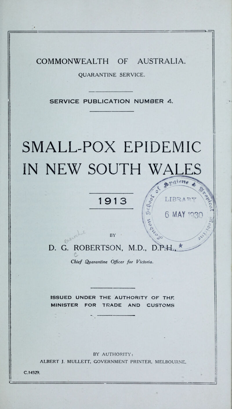 COMMONWEALTH OF AUSTRALIA. QUARANTINE SERVICE. SERVICE PUBLICATION NUMBER 4. SMALL-POX EPIDEMIC IN NEW SOUTH WALES 191 D. G. ROBERTSON, Chief Quarantine Officer for Victoria. ISSUED UNDER THE AUTHORITY OF THF. MINISTER FOR TRADE AND CUSTOMS BY AUTHORITY: ALBERT J. MULLETT, GOVERNMENT PRINTER. MELBOURNE. CJ4329.