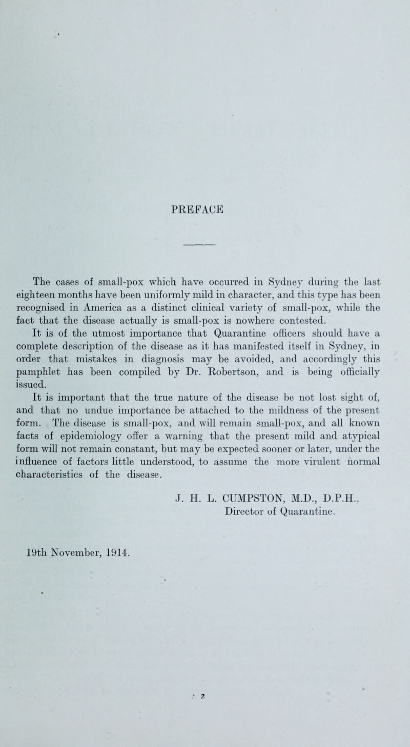 PREFACE The cases of small-pox which have occurred in Sydney during the last eighteen months have been uniformly mild in character, and this type has been recognised in America as a distinct clinical variety of small-pox, while the fact that the disease actually is small-pox is nowhere contested. It is of the utmost importance that Quarantine officers should have a complete description of the disease as it has manifested itself in Sydney, in order that mistakes in diagnosis may be avoided, and accordingly this pamphlet has been compiled by Dr. Robertson, and is being officially issued. It is important that the true nature of the disease be not lost sight of, and that no undue importance be attached to the mildness of the present form. The disease is small-pox, and will remain small-pox, and all known facts of epidemiology offer a warning that the present mild and atypical form will not remain constant, but may be expected sooner or later, under the influence of factors little understood, to assume the more virulent normal characteristics of the disease. J. H. L. CUMPSTON, M.D., D.P.H.. Director of Quarantine. 19th November, 1914.