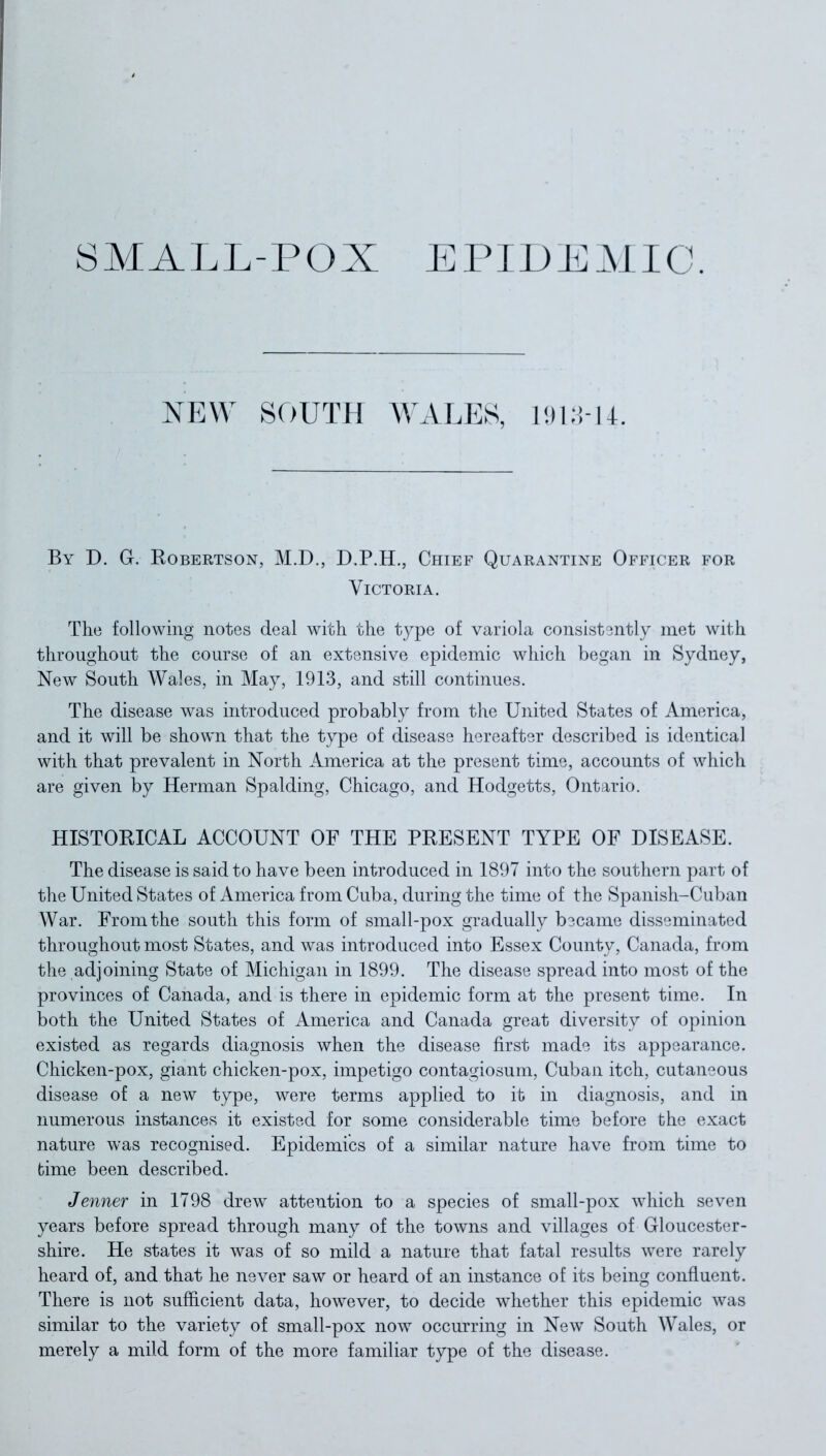 SMALL-POX EPIDEMIC. NEW SOUTH WALES, 191 1-1. By D. G. Robertson, M.D., D.P.H., Chief Quarantine Officer for Victoria. The following notes deal with the type of variola consistently met with throughout the course of an extensive epidemic which began in Sydney, New South Wales, in May, 1913, and still continues. The disease was introduced probably from the United States of America, and it will be shown that the type of disease hereafter described is identical with that prevalent in North America at the present time, accounts of which are given by Herman Spalding, Chicago, and Hodgetts, Ontario. HISTORICAL ACCOUNT OF THE PRESENT TYPE OF DISEASE. The disease is said to have been introduced in 1897 into the southern part of the United States of America from Cuba, during the time of the Spanish-Cuban War. From the south this form of small-pox gradually became disseminated throughout most States, and was introduced into Essex County, Canada, from the adjoining State of Michigan in 1899. The disease spread into most of the provinces of Canada, and is there in epidemic form at the present time. In both the United States of America and Canada great diversity of opinion existed as regards diagnosis when the disease first made its appearance. Chicken-pox, giant chicken-pox, impetigo contagiosum, Cuban itch, cutaneous disease of a new type, were terms applied to it in diagnosis, and in numerous instances it existed for some considerable time before the exact nature was recognised. Epidemics of a similar nature have from time to time been described. Jenner in 1798 drew attention to a species of small-pox which seven years before spread through many of the towns and villages of Gloucester- shire. He states it was of so mild a nature that fatal results were rarely heard of, and that he never saw or heard of an instance of its being confluent. There is not sufficient data, however, to decide whether this epidemic was similar to the variety of small-pox now occurring in New South Wales, or merely a mild form of the more familiar type of the disease.