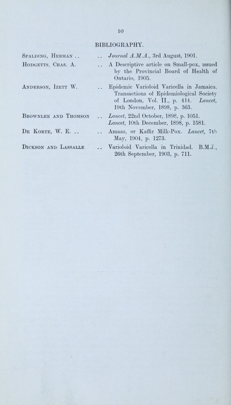 BIBLIOGRAPHY. Spalding, Herman .. Hodgetts, Chas. A. Anderson, Izett W. Brownlee and Thomson De Korte, W. E. Dickson and Lassalle Journal A.M.A., 3rd August, 1901. A Descriptive article on Small-pox, issued by the Provincial Board of Health of Ontario, 1905. Epidemic Varioloid Varicella in Jamaica. Transactions of Epidemiological Society of London, Vol. II., p. 414. Lancet, 19th November, 1898, p. 363. Lancet, 22nd October, 1898, p. 1051. Lancet, 10th December, 1898, p. 1581. Amaas, or Kaffir Milk-Pox. Lancet, 7th May, 1904, p. 1273. Varioloid Varicella in Trinidad. B.M.J., 26th September, 1903, p. 711.