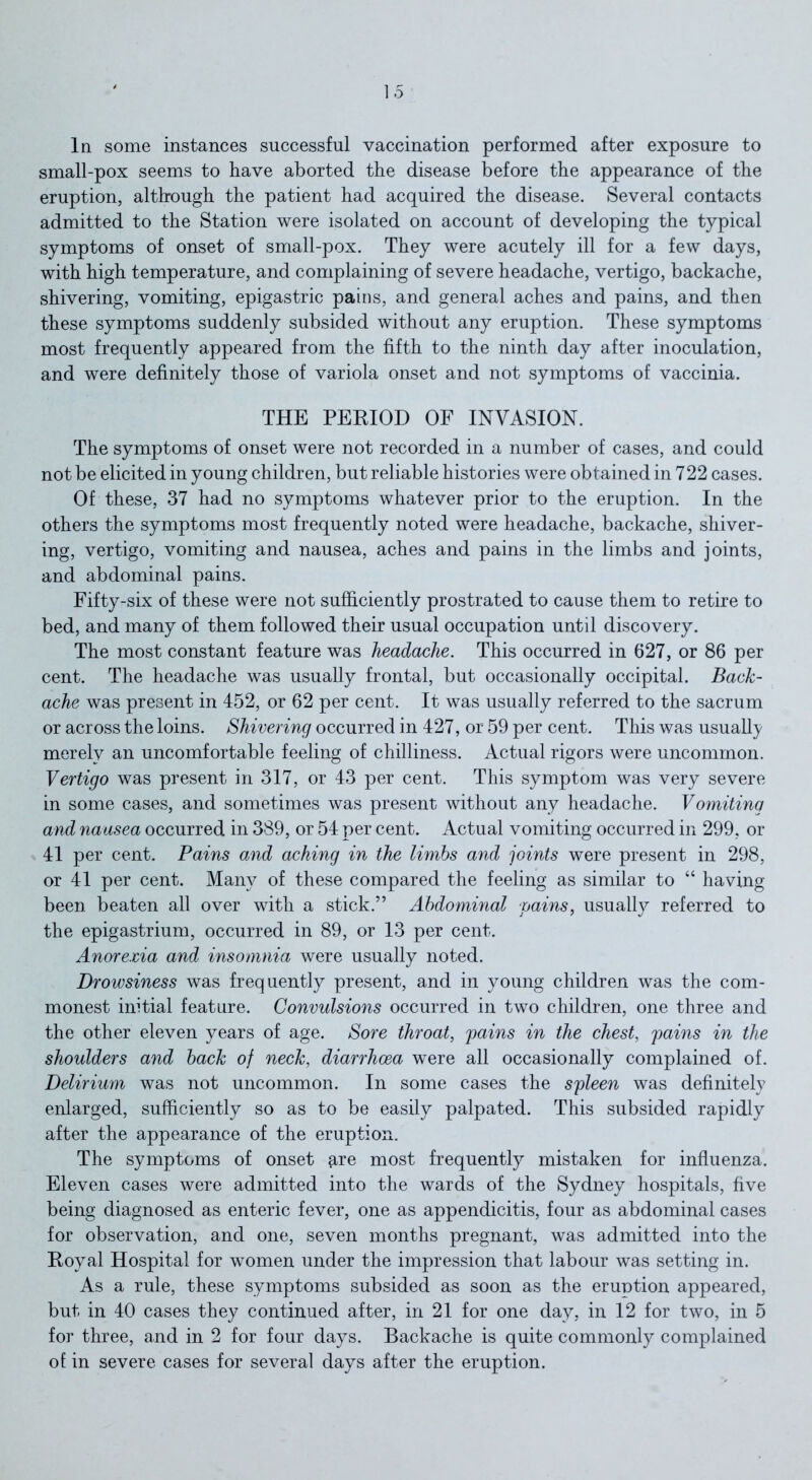 In some instances successful vaccination performed after exposure to small-pox seems to have aborted the disease before the appearance of the eruption, although the patient had acquired the disease. Several contacts admitted to the Station were isolated on account of developing the typical symptoms of onset of small-pox. They were acutely ill for a few days, with high temperature, and complaining of severe headache, vertigo, backache, shivering, vomiting, epigastric pains, and general aches and pains, and then these symptoms suddenly subsided without any eruption. These symptoms most frequently appeared from the fifth to the ninth day after inoculation, and were definitely those of variola onset and not symptoms of vaccinia. THE PERIOD OF INVASION. The symptoms of onset were not recorded in a number of cases, and could not be elicited in young children, but reliable histories were obtained in 722 cases. Of these, 37 had no symptoms whatever prior to the eruption. In the others the symptoms most frequently noted were headache, backache, shiver- ing, vertigo, vomiting and nausea, aches and pains in the limbs and joints, and abdominal pains. Fifty-six of these were not sufficiently prostrated to cause them to retire to bed, and many of them followed their usual occupation until discovery. The most constant feature was headache. This occurred in 627, or 86 per cent. The headache was usually frontal, but occasionally occipital. Back- ache was present in 452, or 62 per cent. It was usually referred to the sacrum or across the loins. Shivering occurred in 427, or 59 per cent. This was usually merely an uncomfortable feeling of chilliness. Actual rigors were uncommon. Vertigo was present in 317, or 43 per cent. This symptom was very severe in some cases, and sometimes was present without any headache. Vomiting and nausea occurred in 389, or 54 per cent. Actual vomiting occurred in 299, or 41 per cent. Pains and aching in the limbs and joints were present in 298, or 41 per cent. Many of these compared the feeling as similar to “ having been beaten all over with a stick.” Abdominal pains, usually referred to the epigastrium, occurred in 89, or 13 per cent. Anorexia and insomnia were usually noted. Drowsiness was frequently present, and in young children was the com- monest initial feature. Convulsions occurred in two children, one three and the other eleven years of age. Sore throat, pains in the chest, pains in the shoulders and back of neck, diarrhoea were all occasionally complained of. Delirium was not uncommon. In some cases the spleen was definitely enlarged, sufficiently so as to be easily palpated. This subsided rapidly after the appearance of the eruption. The symptoms of onset #,re most frequently mistaken for influenza. Eleven cases were admitted into the wards of the Sydney hospitals, five being diagnosed as enteric fever, one as appendicitis, four as abdominal cases for observation, and one, seven months pregnant, was admitted into the Royal Hospital for women under the impression that labour was setting in. As a rule, these symptoms subsided as soon as the eruntion appeared, but in 40 cases they continued after, in 21 for one day, in 12 for two, in 5 for three, and in 2 for four days. Backache is quite commonly complained of in severe cases for several days after the eruption.