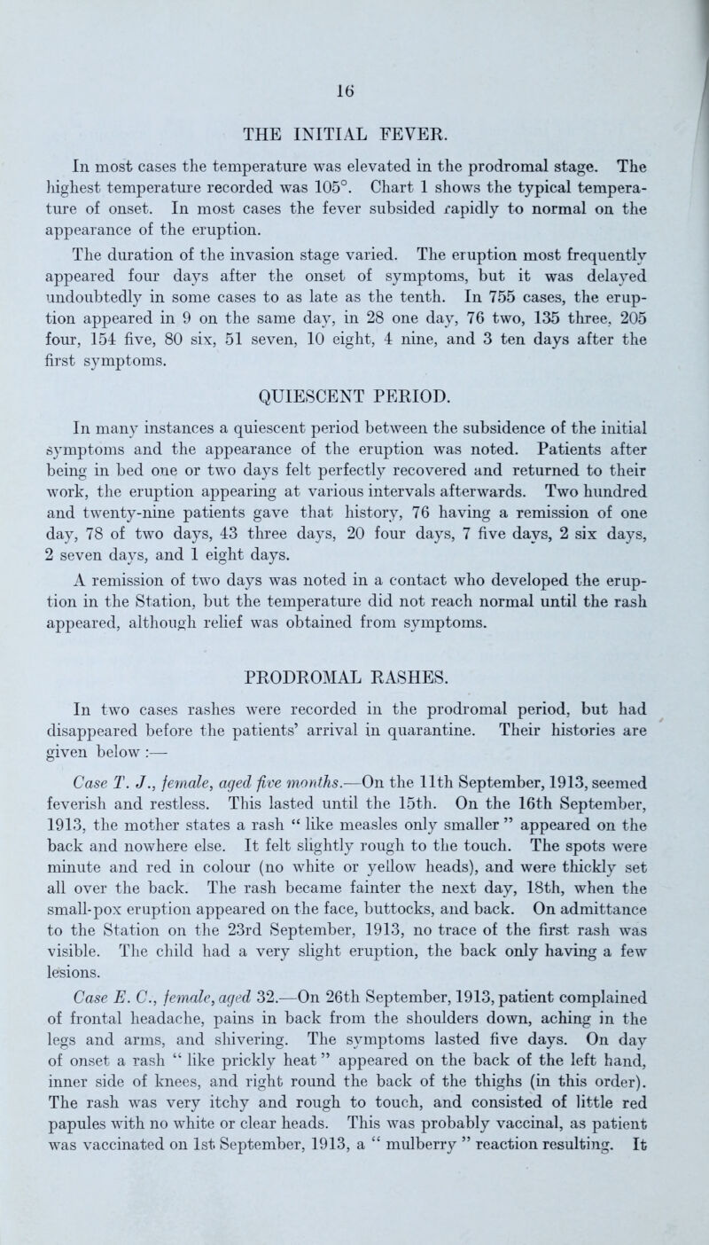 THE INITIAL FEVER. In most cases the temperature was elevated in the prodromal stage. The highest temperature recorded was 105°. Chart 1 shows the typical tempera- ture of onset. In most cases the fever subsided rapidly to normal on the appearance of the eruption. The duration of the invasion stage varied. The eruption most frequently appeared four days after the onset of symptoms, but it was delayed undoubtedly in some cases to as late as the tenth. In 755 cases, the erup- tion appeared in 9 on the same day, in 28 one day, 76 two, 135 three, 205 four, 154 five, 80 six, 51 seven, 10 eight, 4 nine, and 3 ten days after the first symptoms. QUIESCENT PERIOD. In many instances a quiescent period between the subsidence of the initial symptoms and the appearance of the eruption was noted. Patients after being in bed one or two days felt perfectly recovered and returned to their work, the eruption appearing at various intervals afterwards. Two hundred and twenty-nine patients gave that history, 76 having a remission of one day, 78 of two days, 43 three days, 20 four days, 7 five days, 2 six days, 2 seven days, and 1 eight days. A remission of two days was noted in a contact who developed the erup- tion in the Station, but the temperature did not reach normal until the rash appeared, although relief was obtained from symptoms. PRODROMAL RASHES. In two cases rashes were recorded in the prodromal period, but had disappeared before the patients’ arrival in quarantine. Their histories are given below :— Case T. J., female, aged five months.—On the 11th September, 1913, seemed feverish and restless. This lasted until the 15th. On the 16th September, 1913, the mother states a rash “ like measles only smaller ” appeared on the back and nowhere else. It felt slightly rough to the touch. The spots were minute and red in colour (no white or yellow heads), and were thickly set all over the back. The rash became fainter the next day, 18th, when the small-pox eruption appeared on the face, buttocks, and back. On admittance to the Station on the 23rd September, 1913, no trace of the first rash was visible. The child had a very slight eruption, the back only having a few lesions. Case E. C., female, aged 32.—On 26th September, 1913, patient complained of frontal headache, pains in back from the shoulders down, aching in the legs and arms, and shivering. The symptoms lasted five days. On day of onset a rash “ like prickly heat ” appeared on the back of the left hand, inner side of knees, and right round the back of the thighs (in this order). The rash was very itchy and rough to touch, and consisted of little red papules with no white or clear heads. This was probably vaccinal, as patient was vaccinated on 1st September, 1913, a “ mulberry ” reaction resulting. It