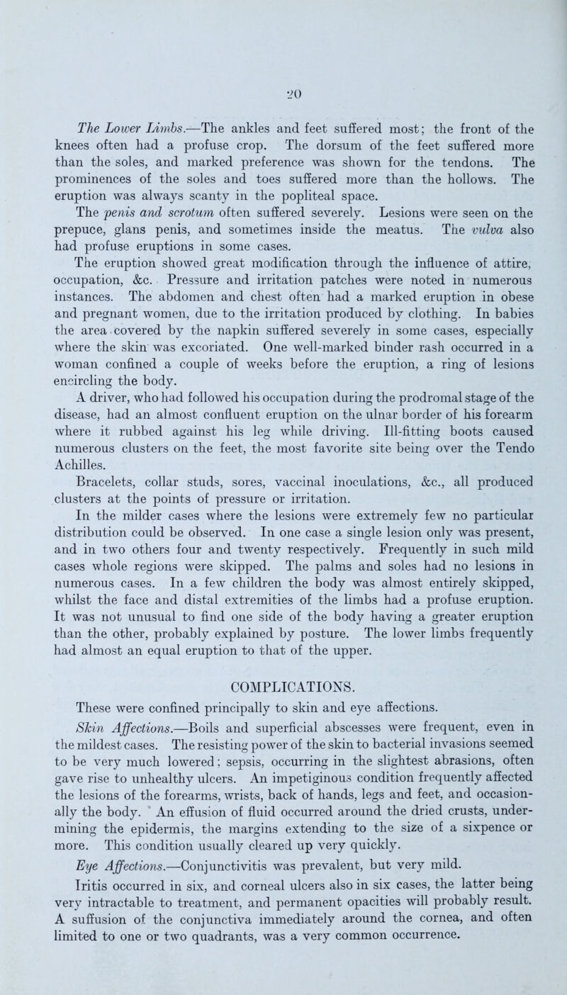 The Lower Limbs.—The ankles and feet suffered most; the front of the knees often had a profuse crop. The dorsum of the feet suffered more than the soles, and marked preference was shown for the tendons. The prominences of the soles and toes suffered more than the hollows. The eruption was always scanty in the popliteal space. The 'penis and scrotum often suffered severely. Lesions were seen on the prepuce, glans penis, and sometimes inside the meatus. The vulva also had profuse eruptions in some cases. The eruption showed great modification through the influence of attire, occupation, &c. Pressure and irritation patches were noted in numerous instances. The abdomen and chest often had a marked eruption in obese and pregnant women, due to the irritation produced by clothing. In babies the area covered by the napkin suffered severely in some cases, especially where the skin was excoriated. One well-marked binder rash occurred in a woman confined a couple of weeks before the eruption, a ring of lesions encircling the body. A driver, who had followed his occupation during the prodromal stage of the disease, had an almost confluent eruption on the ulnar border of his forearm where it rubbed against his leg while driving. Ill-fitting boots caused numerous clusters on the feet, the most favorite site being over the Tendo Achilles. Bracelets, collar studs, sores, vaccinal inoculations, &c., all produced clusters at the points of pressure or irritation. In the milder cases where the lesions were extremely few no particular distribution could be observed. In one case a single lesion only was present, and in two others four and twenty respectively. Frequently in such mild cases whole regions were skipped. The palms and soles had no lesions in numerous cases. In a few children the body was almost entirely skipped, whilst the face and distal extremities of the limbs had a profuse eruption. It was not unusual to find one side of the body having a greater eruption than the other, probably explained by posture. The lower limbs frequently had almost an equal eruption to that of the upper. COMPLICATIONS. These were confined principally to skin and eye affections. Skin Affections.—Boils and superficial abscesses were frequent, even in the mildest cases. The resisting power of the skin to bacterial invasions seemed to be very much lowered; sepsis, occurring in the slightest abrasions, often gave rise to unhealthy ulcers. An impetiginous condition frequently affected the lesions of the forearms, wrists, back of hands, legs and feet, and occasion- ally the body. An effusion of fluid occurred around the dried crusts, under- mining the epidermis, the margins extending to the size of a sixpence or more. This condition usually cleared up very quickly. Eye Affections.—Conjunctivitis was prevalent, but very mild. Iritis occurred in six, and corneal ulcers also in six cases, the latter being very intractable to treatment, and permanent opacities will probably result. A suffusion of the conjunctiva immediately around the cornea, and often limited to one or two quadrants, was a very common occurrence.