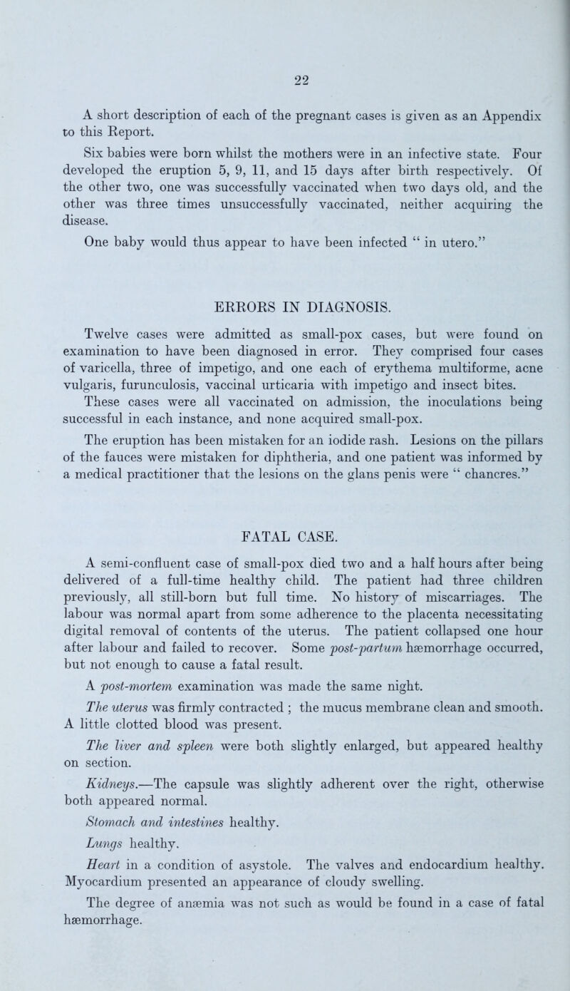 A short description of each of the pregnant cases is given as an Appendix to this Report. Six babies were born whilst the mothers were in an infective state. Four developed the eruption 5, 9, 11, and 15 days after birth respectively. Of the other two, one was successfully vaccinated when two days old, and the other was three times unsuccessfully vaccinated, neither acquiring the disease. One baby would thus appear to have been infected “ in utero.” ERRORS IN DIAGNOSIS. Twelve cases were admitted as small-pox cases, but were found on examination to have been diagnosed in error. They comprised four cases of varicella, three of impetigo, and one each of erythema multiforme, acne vulgaris, furunculosis, vaccinal urticaria with impetigo and insect bites. These cases were all vaccinated on admission, the inoculations being successful in each instance, and none acquired small-pox. The eruption has been mistaken for an iodide rash. Lesions on the pillars of the fauces were mistaken for diphtheria, and one patient was informed by a medical practitioner that the lesions on the glans penis were “ chancres.” FATAL CASE. A semi-confluent case of small-pox died two and a half hours after being delivered of a full-time healthy child. The patient had three children previously, all still-born but full time. No history of miscarriages. The labour was normal apart from some adherence to the placenta necessitating digital removal of contents of the uterus. The patient collapsed one hour after labour and failed to recover. Some post-partum haemorrhage occurred, but not enough to cause a fatal result. A post-mortem examination was made the same night. The uterus was firmly contracted ; the mucus membrane clean and smooth. A little clotted blood was present. The liver and spleen were both slightly enlarged, but appeared healthy on section. Kidneys.—The capsule was slightly adherent over the right, otherwise both appeared normal. Stomach and intestines healthy. Lungs healthy. Heart in a condition of asystole. The valves and endocardium healthy. Myocardium presented an appearance of cloudy swelling. The degree of anaemia was not such as would be found in a case of fatal haemorrhage.