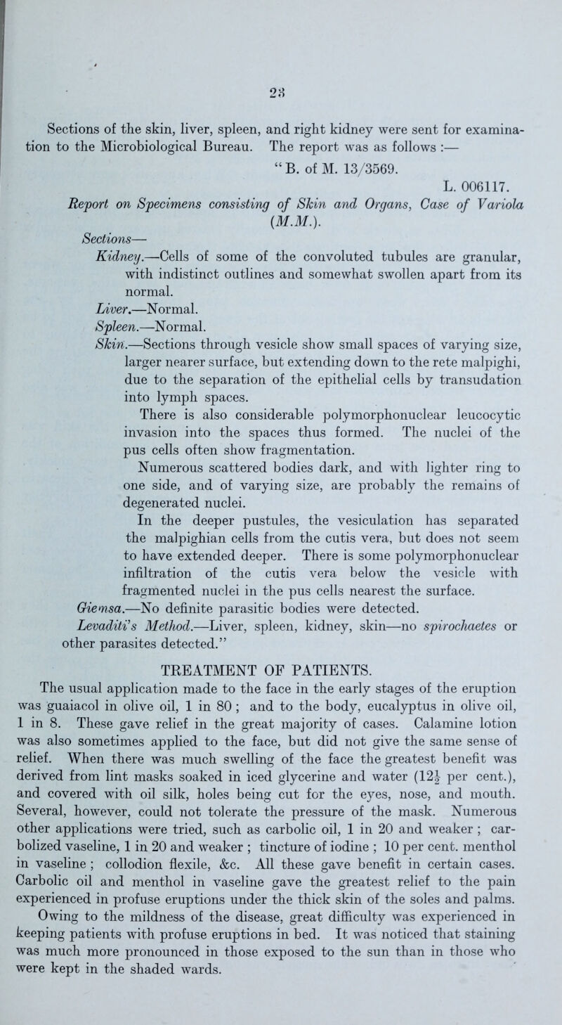 Sections of the skin, liver, spleen, and right kidney were sent for examina- tion to the Microbiological Bureau. The report was as follows :— “ B. of M. 13/3569. L. 006117. Report on Specimens consisting of Skin and Organs, Case of Variola (M.M.). Sections— Kidney.—Cells of some of the convoluted tubules are granular, with indistinct outlines and somewhat swollen apart from its normal. Liver.—N ormal. Spleen.—Normal. Skin.—Sections through vesicle show small spaces of varying size, larger nearer surface, but extending down to the rete malpighi, due to the separation of the epithelial cells by transudation into lymph spaces. There is also considerable polymorphonuclear leucocytic invasion into the spaces thus formed. The nuclei of the pus cells often show fragmentation. Numerous scattered bodies dark, and with lighter ring to one side, and of varying size, are probably the remains of degenerated nuclei. In the deeper pustules, the vesiculation has separated the malpighian cells from the cutis vera, but does not seem to have extended deeper. There is some polymorphonuclear infiltration of the cutis vera below the vesicle with fragmented nuclei in the pus cells nearest the surface. Giennsa.—No definite parasitic bodies were detected. Levaditi’s Method.—Liver, spleen, kidney, skin—no spirochaetes or other parasites detected.” TREATMENT OF PATIENTS. The usual application made to the face in the early stages of the eruption was guaiacol in olive oil, 1 in 80 ; and to the body, eucalyptus in olive oil, 1 in 8. These gave relief in the great majority of cases. Calamine lotion was also sometimes applied to the face, but did not give the same sense of relief. When there was much swelling of the face the greatest benefit was derived from lint masks soaked in iced glycerine and water (12J per cent.), and covered with oil silk, holes being cut for the eyes, nose, and mouth. Several, however, could not tolerate the pressure of the mask. Numerous other applications were tried, such as carbolic oil, 1 in 20 and weaker ; car- bolized vaseline, 1 in 20 and weaker ; tincture of iodine ; 10 per cent, menthol in vaseline ; collodion flexile, &c. All these gave benefit in certain cases. Carbolic oil and menthol in vaseline gave the greatest relief to the pain experienced in profuse eruptions under the thick skin of the soles and palms. Owing to the mildness of the disease, great difficulty was experienced in keeping patients with profuse eruptions in bed. It was noticed that staining was much more pronounced in those exposed to the sun than in those who were kept in the shaded wards.