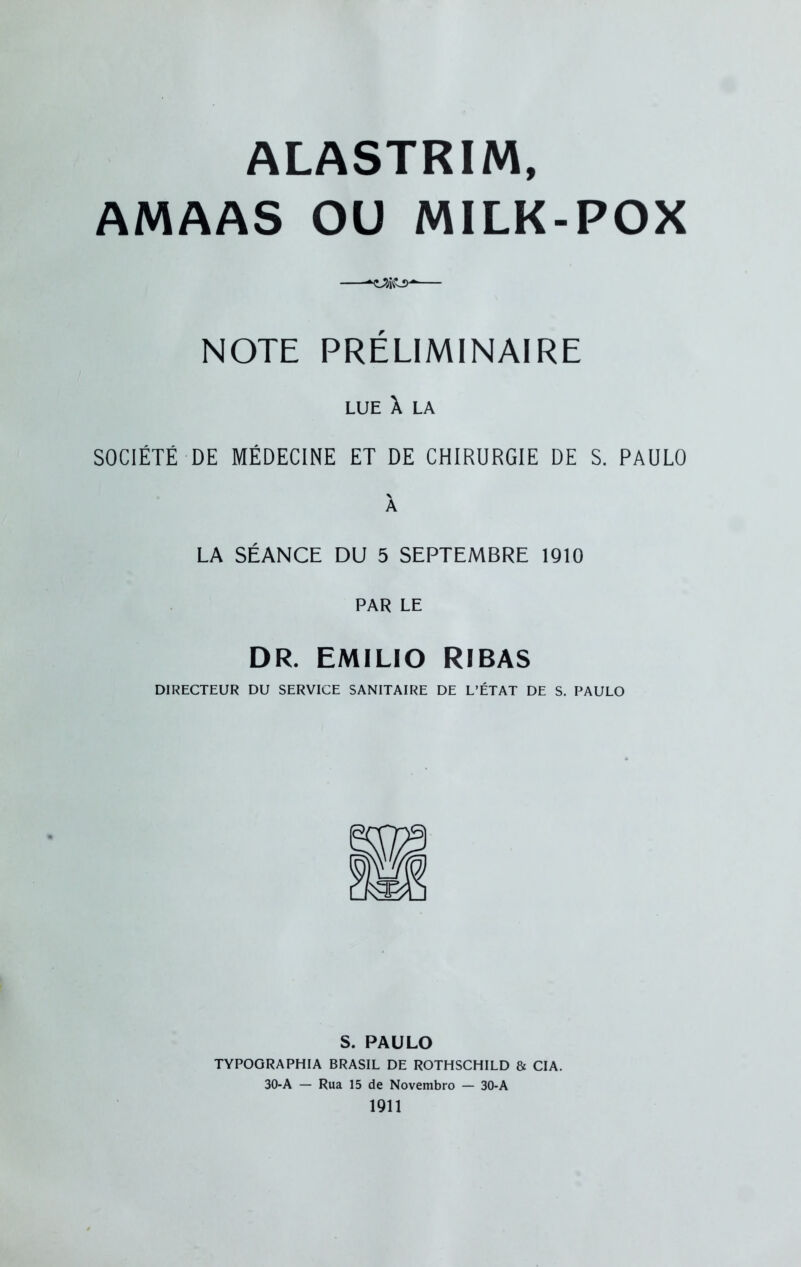 ALASTRIM, AMAAS OU MILK-POX NOTE PRÉLIMINAIRE LUE X LA SOCIÉTÉ DE MÉDECINE ET DE CHIRURGIE DE S. PAULO X LA SÉANCE DU 5 SEPTEMBRE 1910 PAR LE DR. EMILIO RIBAS DIRECTEUR DU SERVICE SANITAIRE DE L’ÉTAT DE S. PAULO S. PAULO TYPOGRAPHIA BRASIL DE ROTHSCHILD & CIA. 30-A — Rua 15 de Novembro — 30-A 1911