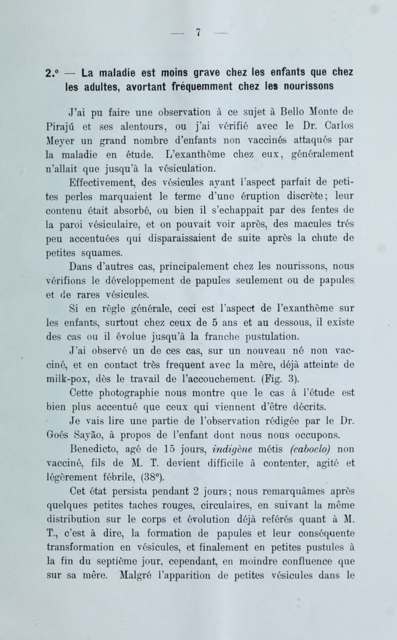 2.° — La maladie est moins grave chez les enfants que chez les adultes, avortant fréquemment chez les nourissons J’ai pu faire une observation à ce sujet à Bello Monte de Pirajû et ses alentours, ou j’ai vérifié avec le Dr. Carlos Meyer un grand nombre d’enfants non vaccinés attaqués par la maladie en étude. L’exanthème chez eux, généralement n’allait que jusqu’à la vésiculation. Effectivement, des vésicules ayant l’aspect parfait de peti- tes perles marquaient le terme d’une éruption discrète; leur contenu était absorbé, ou bien il s’échappait par des fentes de la paroi vésiculaire, et on pouvait voir après, des macules très peu accentuées qui disparaissaient de suite après la chute de petites squames. Dans d’autres cas, principalement chez les nourissons, nous vérifions le développement de papules seulement ou de papules et de rares vésicules. Si en règle générale, ceci est l’aspect de l’exanthème sur les enfants, surtout chez ceux de 5 ans et au dessous, il existe des cas ou il évolue jusqu’à la franche pustulation. J’ai observé un de ces cas, sur un nouveau né non vac- ciné, et en contact très frequent avec la mère, déjà atteinte de milk-pox, dès le travail de l’accouchement. (Fig. 3). Cette photographie nous montre que le cas à l’étude est bien plus accentué que ceux qui viennent d’être décrits. Je vais lire une partie de l’observation rédigée par le Dr. Goés Sayào, à propos de l’enfant dont nous nous occupons. Benedicto, âgé de 15 jours, indigène métis (eaboclo) non vacciné, fils de M. T. devient difficile à contenter, agité et légèrement fébrile, (38°). Cet état persista pendant 2 jours; nous remarquâmes après quelques petites taches rouges, circulaires, en suivant la même distribution sur le corps et évolution déjà référés quant à M. T., c’est à dire, la formation de papules et leur conséquente transformation en vésicules, et finalement en petites pustules à la fin du septième jour, cependant, en moindre confluence que sur sa mère. Malgré l’apparition de petites vésicules dans le