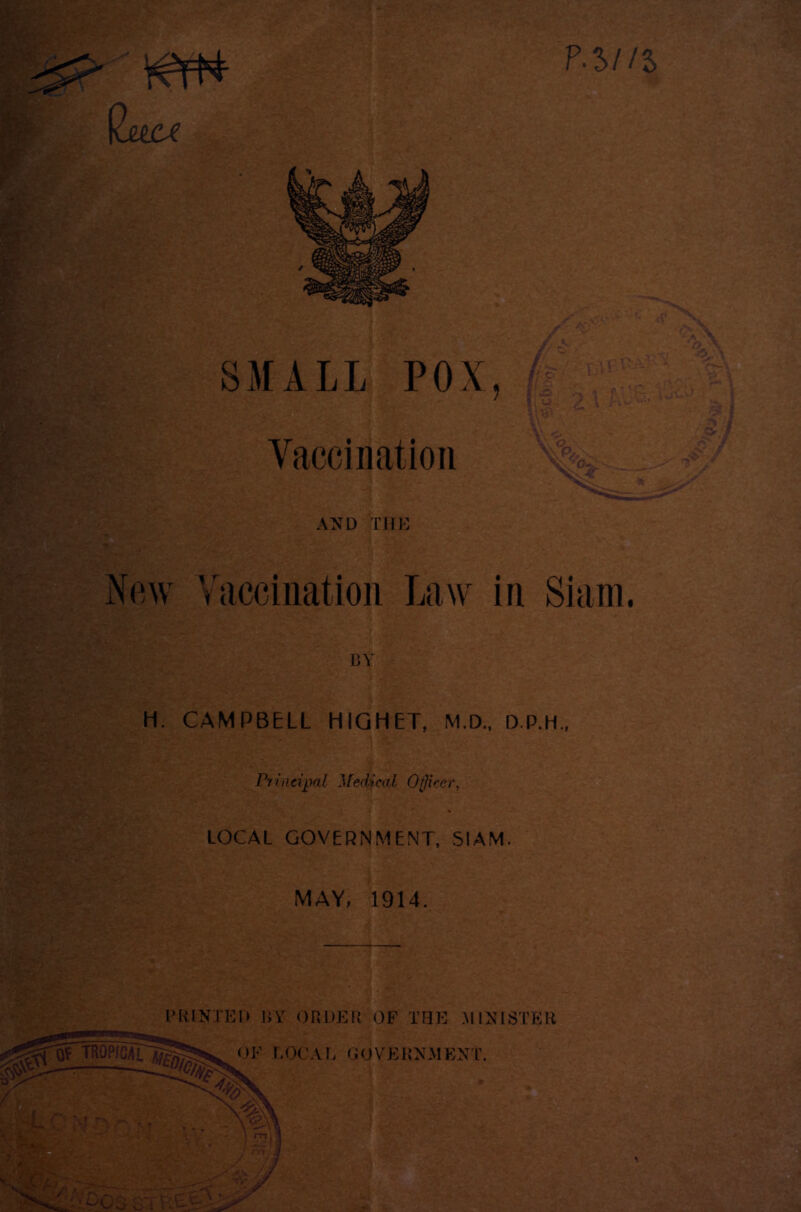 P.5//5 4- SMALL POX, Yaccination -•• ja .4' .n m AND TIIH New Yaccination Law in Siam. . 'A■' BY H. CAMPBELL HIQHET, M.D., D.P.H., rrineipal Jfedi-eal Officer, LOCAL GOVERNMENT, SIAM MAY, 1914. SP.> PRINXEK BY ORDER OF TFJE .MINISTER OF EOCAr, GOVERNMENT.