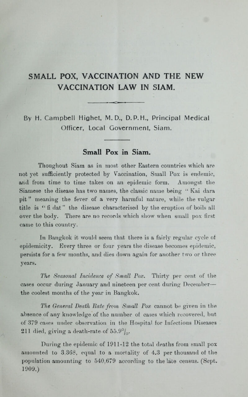 SMALL POX, VACCINATION AND THE NEW VACCINATION LAW IN SIAM. By H. Campbell Highet, M. D., D. P. H., Principal Medical Officer, Local Government, Siam. Small Pox in Siam. Thoughout Siam as in most other Eastern countries which are not yet sufficienUy protected by Vaccination, Small Pox is endemic, and from time to time takes on an epidemic form. Amongst the Siamese the disease has two names, the classic name being Kai dara pit meaning the fever of a very harmful nature, while the vulgar title is fi dat ” the disease characterised by the eruption of boils all over the body. There are no records which show when small pox first came to this country. In Bangkok it would seem that there is a fairlj^ regtilar cycle of epidemicity. Every three or four years the disease becomes ejiidemic, persists for a few months, and dies down again for another two or three years. The Seasonal Incidence of Small Pox. Thirty per cent of the cases occur during January and nineteen per cent during December— the coolest months of the year in Bangkok. The General Death Hate from Small Pox cannot be given in tlie absence of any knowledge of the number of cases which recovered, but of 379 cases under observation in the Hospital for Infectious Diseases 211 died, giving a death-rate of 55.9°/^. During the epidemic of 1911-12 the total deaths from small pox amounted to 3,368, equal to a mortality of 4.3 per thousand of the population amounting to 540,679 according to the late census. (Sept. 1909.)