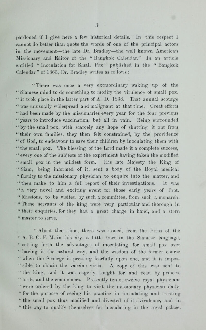 cannot do better than quote the words of one of the principal actors in the movement—the late Dr. Bradley—the well known American Missionary and Editor ot the Bangkok Calendar.” In an article entitled “ Inoculation for Small Pox ” published in the “ Bangkok Calendar” of 1805, Dr. Bradley writes as follows : “ There was once a very extraordinary waking up of the “ Siamese mind to do something to modif}^ the virulence of small pox. “ It took place in the latter part of A. D. 1838. That annual scourge was unusuall}’’ widespread and malignant at that time. Great efforts had been made by the missionaries every year for the four previous “ years to introduce vaccination, but all in vain. Being surrounded “ by the small pox, with scarcely any hope of shutting it out from “ their own families, the}^ then felt constrained, by the providence “ of God, to endeavour to save their children by inoculating them with ‘‘ the small pox. The blessing of the Lord made it a complete success, “ every one of the subjects of the experiment having taken the modified “ small pox in the mildest form. His late Majesty the King of “ Siam, being informed of it, sent a body of the Royal medical “ facult}^ to the missionaiy physician to enquire into the matter, and “ then make to him a full report of their investigations. It was “ a ver}^ novel and exciting event for those early j^ears of Pi’ot. “ Missions, to be visited by such a committee, from such a monarch. “Those servants of the king were very particular and tliorough in “ their enquiries, for they had a great charge in hand, and a st('rn “ master to serve. “ About that time, there was issued, from the Press ot the “ A. B. C. E. M. in this city, a little tract in the Siamese fuiguage, “ setting forth the advantages of inoculating for small pox over “ having it the natural way, and the wisdom of the former course “ when the vScourge is pressing fearfully upon one, and it is impos- “ sible to obtain the vaccine virus. A copy of this was sent to “ the king, and it was eagerly sought for and read by princes, “ lords, and the commoners. Presentl}^ ten or twelve royal physicians “ were ordered by the king to visit the missionar3 physician daily, “ for the purpose of seeing his practice in inoculating and treating “ the small pox thus modified and divested of its virulence, and in “ this way to qualifj^ themselves for inoculating in the royal palace.