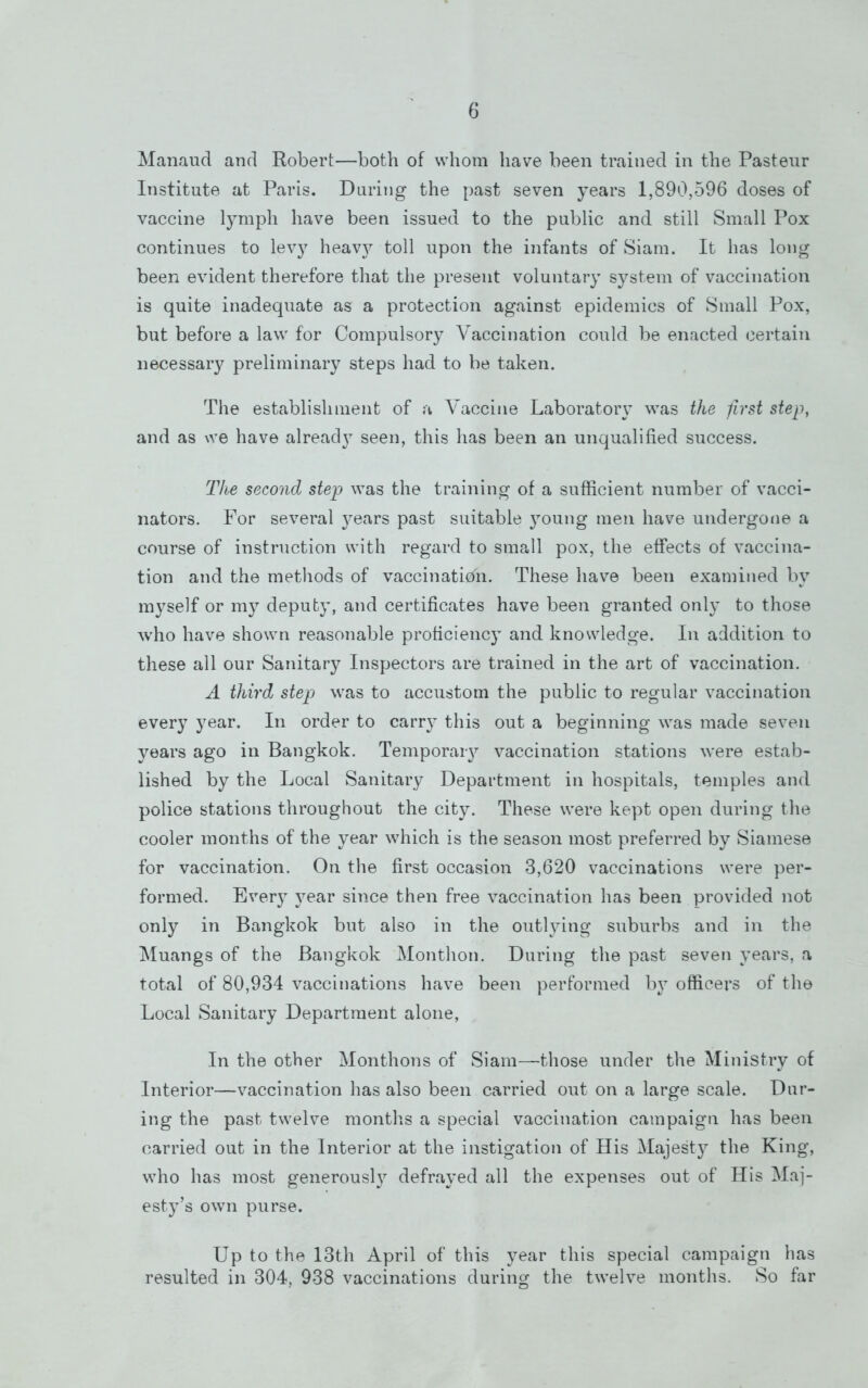 Manaud and Robert—both of whom have been trained in the Pasteur Institute at Paris. Daring the past seven years 1,890,596 doses of vaccine lymph have been issued to the public and still Small Pox continues to levy heav}?- toll upon the infants of Siam. It has long been evident therefore that the present voluntary system of vaccination is quite inadequate as a protection against epidemics of Small Pox, but before a law for Compulsory Vaccination could be enacted certain necessary preliminary steps had to be taken. The establishment of a Vaccine Laboratory was the first step, and as we have alread} seen, this has been an unqualified success. The second step was the training of a sufficient number of vacci- nators. For several }^ears past suitable young men have undergofie a course of instruction with regard to small pox, the effects of vaccina- tion and the methods of vaccination. These have been examined by myself or my deputy, and certificates have been granted only to those who have shown reasonable proficienc}- and knowledge. In addition to these all our Sanitary Inspectors are trained in the art of vaccination. A third step was to accustom the public to regular vaccination every year. In order to carry this out a beginning was made seven years ago in Bangkok. Temporaiy vaccination stations were estab- lished by the Local Sanitary Department in hospitals, temples and police stations throughout the city. These were kept open during the cooler months of the year which is the season most preferred by Siamese for vaccination. On the first occasion 3,620 vaccinations were per- formed. Every year since then free vaccination has been provided not only in Bangkok but also in the outlying suburbs and in the Muangs of the Bangkok Monthon. During the past seven years, a total of 80,934 vaccinations have been performed by officers of the Local Sanitary Department alone, In the other Monthons of Siam—those under the Ministry of Interior—vaccination has also been carried out on a large scale. Dar- ing the past twelve months a special vaccination campaign has been carried out in the Interior at the instigation of His Majest}^ the King, who has most generously defrayed all the expenses out of His Maj- esty’s own purse. Up to the 13th April of this year this special campaign has resulted in 304, 938 vaccinations during the twelve months. 8o far