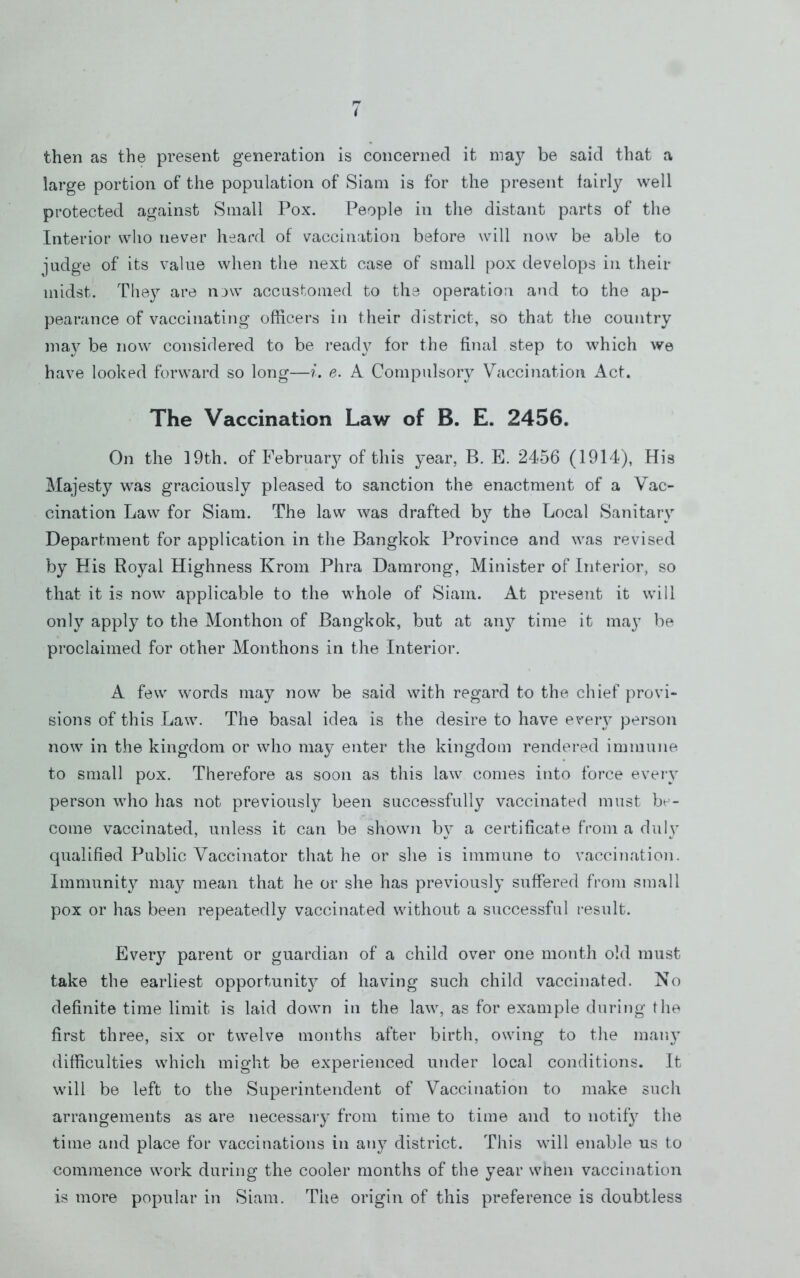 then as the present generation is concerned it ma}^ be said that a large portion of the population of Siam is for the present iairl}^ well protected against Small Pox. People in the distant parts of the Interior who never heard of vaccination before will now be able to judge of its value when the next case of small pox develops in their midst. They are now accustomed to the operation and to the ap- pearance of vaccinating officers in their district, so that the country nia}^ be now considered to be read}’ for the final step to which we have looked forward so long—i. e. A Compulsory Vaccination Act. The Vaccination Law of B. E. 2456. On the 19th. of February of this year, B. E. 2456 (1914), His Majesty was graciously pleased to sanction the enactment of a Vac- cination Law for Siam. The law was drafted by the Local Sanitary Department for application in the Bangkok Province and was revised by His Royal Highness Krom Phra Damrong, Minister of Interior, so that it is now applicable to the whole of Siam. At present it will only apply to the Monthon of Bangkok, but at any time it may be proclaimed for other Monthons in the Interior. A few words may now be said with regard to the chief provi- sions of this Law. The basal idea is the desire to have every person now in the kingdom or who may enter the kingdom rendered immune to small pox. Therefore as soon as this law comes into force every person who has not previously been successfully vaccinated must bt - come vaccinated, unless it can be shown by a certificate from a dulv qualified Public Vaccinator that he or slie is immune to vaccination. Immunity may mean that he or she has previously suffered from small pox or has been repeatedly vaccinated without a successful result. Every parent or guardian of a child over one month old must take the earliest opportunity of having such child vaccinated. No definite time limit is laid down in the law, as for example during the first three, six or twelve months after birth, owing to tlie many difficulties which might be experienced under local conditions. It will be left to the Superintendent of Vaccination to make such arrangements as are necessai’y from time to time and to notify the time and place for vaccinations in any district. This will enable us to commence work during the cooler months of the year wnen vaccination is more popular in Siam. The origin of this preference is doubtless