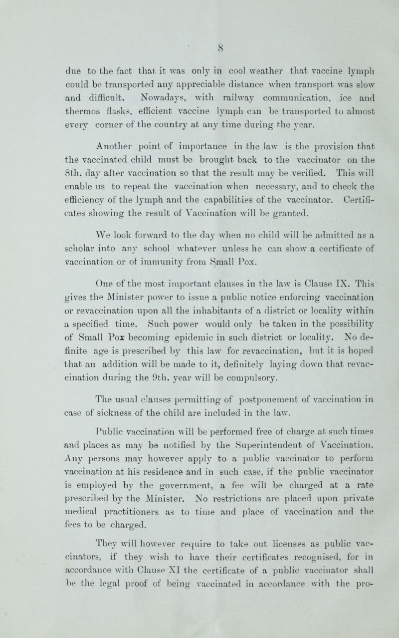 due to the fact that it was onlj^ in cool weather that vaccine l}unph could be transported any appreciable distance when transport was slow and difficult. Nowadays, with railway communication, ice and thermos flasks, efficient vaccine lymph can be transported to almost every corner of the countiy at any time during the year. Another point of importance in the law is the provision that the vaccinated child must be brought back to the vaccinator on the 8th. da}^ after vaccination so that the result may be verified. This will enable us to repeat the vaccination when necessar}^ and to check the efficiency of the lymph and the capabilities of the vaccinator. Certifi- cates showing the result of Vaccination will be granted. We look forward to the da}' when no child will be admitted as a scholar into any school what<^ver unless he can show a certificate of vaccination or of immunity from Small I’ox. One of the most important clauses in the law is Clause IX. This gives the Minister power to issue a public notice enforcing vaccination or revaccination upon all the inhabitants of a district or locality within a specified time. Such power would only be taken in the possibility of Small Pox becoming epidemic in such district or locality. No de- finite age is prescribed by this law for revaccination, but it is hoped that an addition will be made to it, definitely laying down that revac- cination during the 9th. year will be compulsory. The usual clauses permitting of postponement of vaccination in case of sickness of the child are included in the law. Public vaccination will be performed free of charge at such times and places as may be notified by the Superintendent of Vaccination. Any persons may however apply to a public vaccinator to perform vaccination at his residence and in such case, if the public vaccinator is employed by the government, a fee wull be charged at a rate prescribed by the Minister. No restrictions are placed upon private medical practitioners as to time and place of vaccination and the fees to be charged. They will how^ever require to take out licenses as public vac- cinators, if they wish to have their certificates recognised, for in accordance with Clause XI the certificate of a public vaccinator shall be the legal proof of being vaccinated in accordance with the pro-