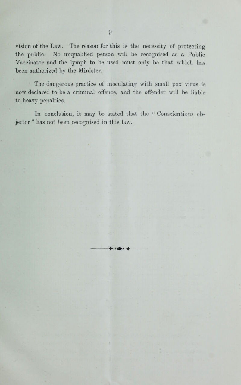 vision of the Law. The reason for this is the necessity of protecting the public. No unqualified person will be recognised as a i^ublic Vaccinator and the lymph to be used must only be that which has been authorized by the Minister. The dangerous practice of inoculating with small })Ox virus is now declared to be a criminal offence, and the offender will be liable to heavy penalties. In conclusion, it may be stated that the “ Conscientious ob- jector ” has not been recognised in this law.