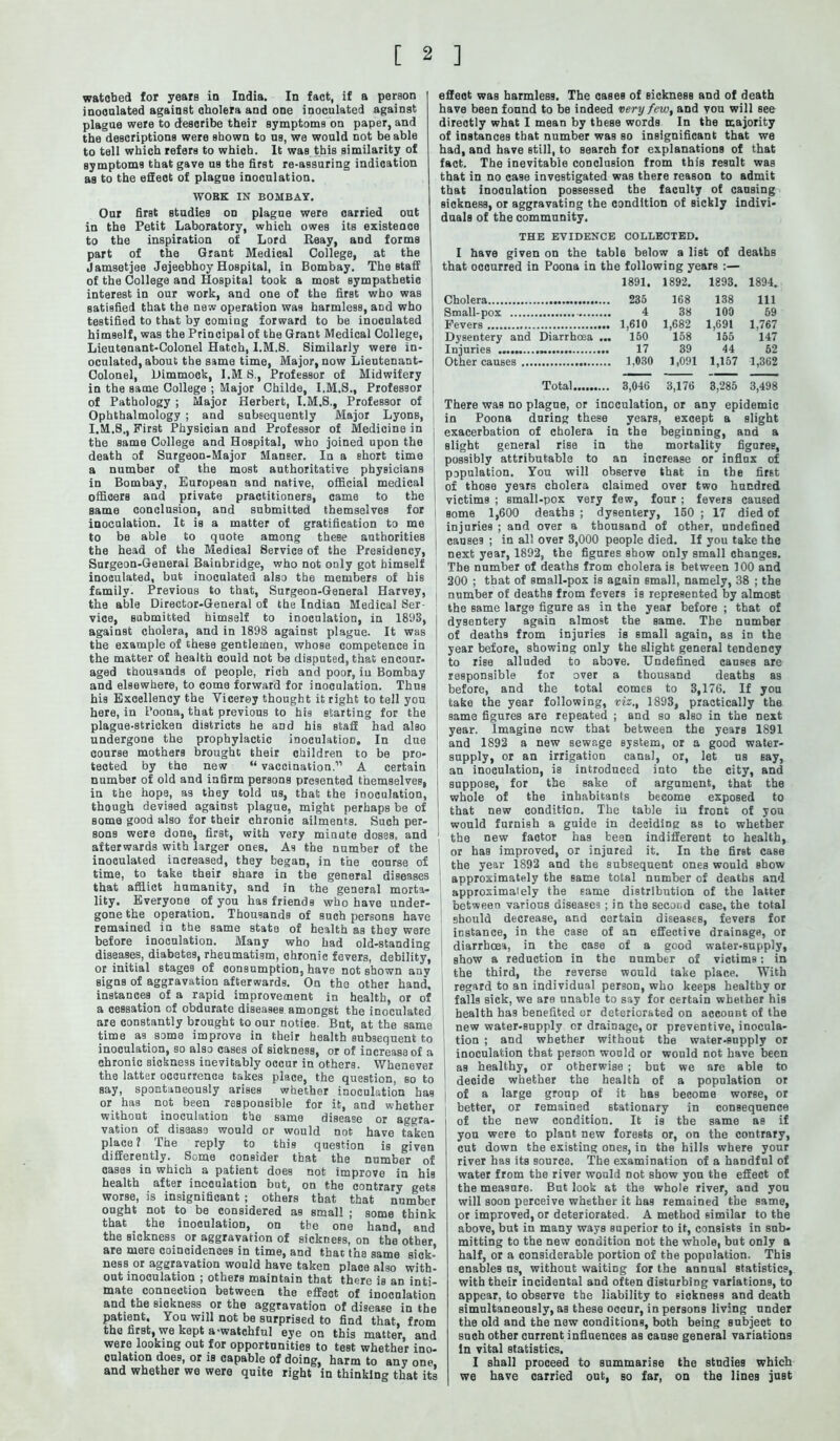 watobed for years in India. In fact, if a person inoonlated against cholera and one inoculated against plague were to describe their symptoms on paper, and the descriptions were shown to ns, we would not be able to tell which refers to which. It was this similarity of symptoms that gave us the first re-assuring indication as to the efieot of plague inoculation. WORK IN BOMBAY. Our first studies on plague were carried out in the Petit Laboratory, which owes its existence to the inspiration of Lord Reay, and forms part of the Grant Medical College, at the I Jamsetjee Jejeebhoy Hospital, in Bombay. The staff | of the College and Hospital took a most sympathetic interest in our work, and one of the first who was satisfied that the new operation was harmless, aDd who testified to that by coming forward to be inoculated himself, was the Principal of the Grant Medical College, Lieutenant-Colonel Hatch, I.M.S. Similarly were in- oculated, about the same time, Major, now Lieutenant- Colonel, Dimmock, l.MS., Professor of Midwifery in the same College ; Major Childe, I.M.S., Professor of Pathology ; Major Herbert, I.M.S., Professor of Ophthalmology ; and subsequently Major Lyons, I.M.8., First Physician and Professor of Medicine in the same College and Hospital, who joined upon the death of Surgeon-Major Maneer. In a short time a number of the most authoritative physicians in Bombay, European and native, official medical officers and private practitioners, came to the same conclusion, and submitted themselves for inoculation. It is a matter of gratification to me to be able to quote among these authorities the head of the Medical Service of the Presidency, Surgeon-General Bainbridge, who not only got himself inoculated, but inoculated also the members of his family. Previous to that, Surgeon-General Harvey, the able Director-General of the Indian Medical Ser- vice, submitted himself to inoculation, in 1893, against cholera, and in 1898 against plague. It was the example of these gentlemen, whose competence in the matter of health could not be disputed, that enconr- aged thousands of people, rich and poor, iu Bombay and elsewhere, to come forward for inoculation. Thus his Excellency the Vicerey thought it right to tell you here, in Poona, that previous to his starting for the plague-stricken districts he and his staff had also undergone the prophylactic inoculation. In due course mothers brought their children to be pro- tected by the new “ vaccination.” A certain number of old and infirm persons presented themselves, , in the hope, as they told us, that the inoculation, though devised against plague, might perhaps be of 1 some good also for their chronic ailments. Such per- sons were done, first, with very minute doses, and afterwards with larger ones. As the number of the inoculated increased, they began, in the course of time, to take their share in the general diseases that afflict humanity, and in the general morta- lity. Everyone of you has friends who have under- gone the operation. Thousands of such persons have remained in the same state of health as they were before inoculation. Many who had old-standing diseases, diabetes, rheumatism, chronic fevers, debility, or initial stages of consumption, have not shown any signs of aggravation afterwards. On the other hand, instances of a rapid improvement in health, or of a cessation of obdurate diseases amongst the inoculated are constantly brought to our notice. But, at the same time as some improve in their health subsequent to inoculation, so also cases of sickness, or of increase of a chronic sickness inevitably occur in others. Whenever the latter occurrence takes place, the question, so to say, spontaneously arises whether inoculation has or has not been responsible for it, and whether without inoculation the same disease or aggra- vation of diseaso would or would not have taken place ? Ihe reply to this question is given differently. Some consider that the number of cases in which a patient does not improve in his health after incoulation but, on the contrary getB worse, is insignificant ; others that that number ought not to be considered as small ; some think that the inoculation, on the one hand, and the sickness or aggravation of sickness, on the other &T0 more coiocidGucss in tini6y snd fchsc tn8 s&m6 sick* ness or aggravation would have taken place also with- out inoculation ; others maintain that there is an inti- mate connection between the effect of inoculation and the sickness or the aggravation of disease in the patient. You will not be surprised to find that, from the first, we kept a-watchful eye on this matter, and were looking out for opportunities to test whether ino- culation does, or is capable of doing, harm to any one and whether we were quite right in thinking that its effect was harmless. The cases of sickness and of death have been found to be indeed very few, and you will see directly what I mean by these words In the majority of instances that number was so insignificant that we had, and have still, to search for explanations of that fact. The inevitable conclusion from this result was that in no case investigated was there reason to admit that inoculation possessed the faculty of causing sickness, or aggravating the condition of sickly indivi- duals of the community. THE EVIDENCE COLLECTED. I have given on the table below a list of deaths that occurred in Poona in the following years :— 1891. 1892. 1893. 1894. Cholera 168 138 Ill Small-pox 4 38 100 59 Fevers 1,682 1,691 1.767 Dysentery and Diarrhoea ... 150 158 155 147 Injuries 17 39 44 62 Other causes ... 1,091 1,157 1,362 Total 3,176 3,285 3,498 There was no plague, or inoculation, or any epidemic in Poona dnring these years, except a slight exacerbation of cholera in the beginning, and a slight general rise in the mortality figures, possibly attributable to an increase or influx of population. You will observe that in the first of those years cholera claimed over two hundred victims ; small-pox very few, four; fevers caused some 1,600 deaths ; dysentery, 150 ; 17 died of injuries ; and over a thousand of other, undefined causes ; in all over 3,000 people died. If you take the next year, 1892, the figures show only small changes. Tbe number of deaths from cholera is between 100 and 200 ; that of small-pox is again small, namely, 38 ; the number of deaths from fevers is represented by almost the Bame large figure as in the year before ; that of dysentery again almost the same. The number of deaths from injuries is small again, as in the year before, showing only the slight general tendency to rise alluded to above. Undefined causes are responsible for over a thousand deaths as before, and the total comes to 3,176. If you take the year following, viz., 1893, practically the same figures are repeated ; and so also in the next year. Imagine new that between the years 1891 and 1892 a new sewage system, or a good water- supply, or an irrigation canal, or, let us say, an inoculation, is introduced into the city, and suppose, for tbe sake of argument, that tbe whole of the inhabitants become exposed to that new condition. The table iu front of you would furnish a guide in deciding as to whether the new factor has been indifferent to health, or has improved, or injured it. In the first caBe the year 1892 and the subsequent ones would show approximately the same total number of deaths and approximately the same distribution of the latter between various diseases ; in the second case, the total should decrease, and certain diseases, fevers for instance, in the case of an effective drainage, or diarrhoea, in the case of a good water-supply, show a reduction in the number of victims: in the third, tbe reverse would take place. With regard to an individual person, who keeps healthy or falls sick, we are unable to say for certain whether his health has benefited or deteriorated on account of the new water-Bupply or drainage, or preventive, inocula- tion ; and whether without the water-supply or inoculation that person would or would not have been as healthy, or otherwise ; but we are able to deoide whether the health of a population or of a large group of it has become worse, or better, or remained stationary in consequence i of the new condition. It is the same as if you were to plant new forests or, on the contrary, cut down the existing ones, in tbe hills where your river has its source. The examination of a handful of water from the river would not show you the effect of the measure. But look at the whole river, and you will soon perceive whether it has remained the same, or improved, or deteriorated. A method similar to the above, but in many ways superior to it, consists in sub- mitting to the new condition not the whole, but only a half, or a considerable portion of the population. This enables us, without waiting for the annual statistics, with their incidental and often disturbing variations, to appear, to observe tbe liability to sickness and death simultaneously, as these occur, in persons living under the old and the new conditions, both being subject to such other current influences as cause general variations In vital statistics. I shall proceed to summarise the studies which we have carried out, so far, on the lines just