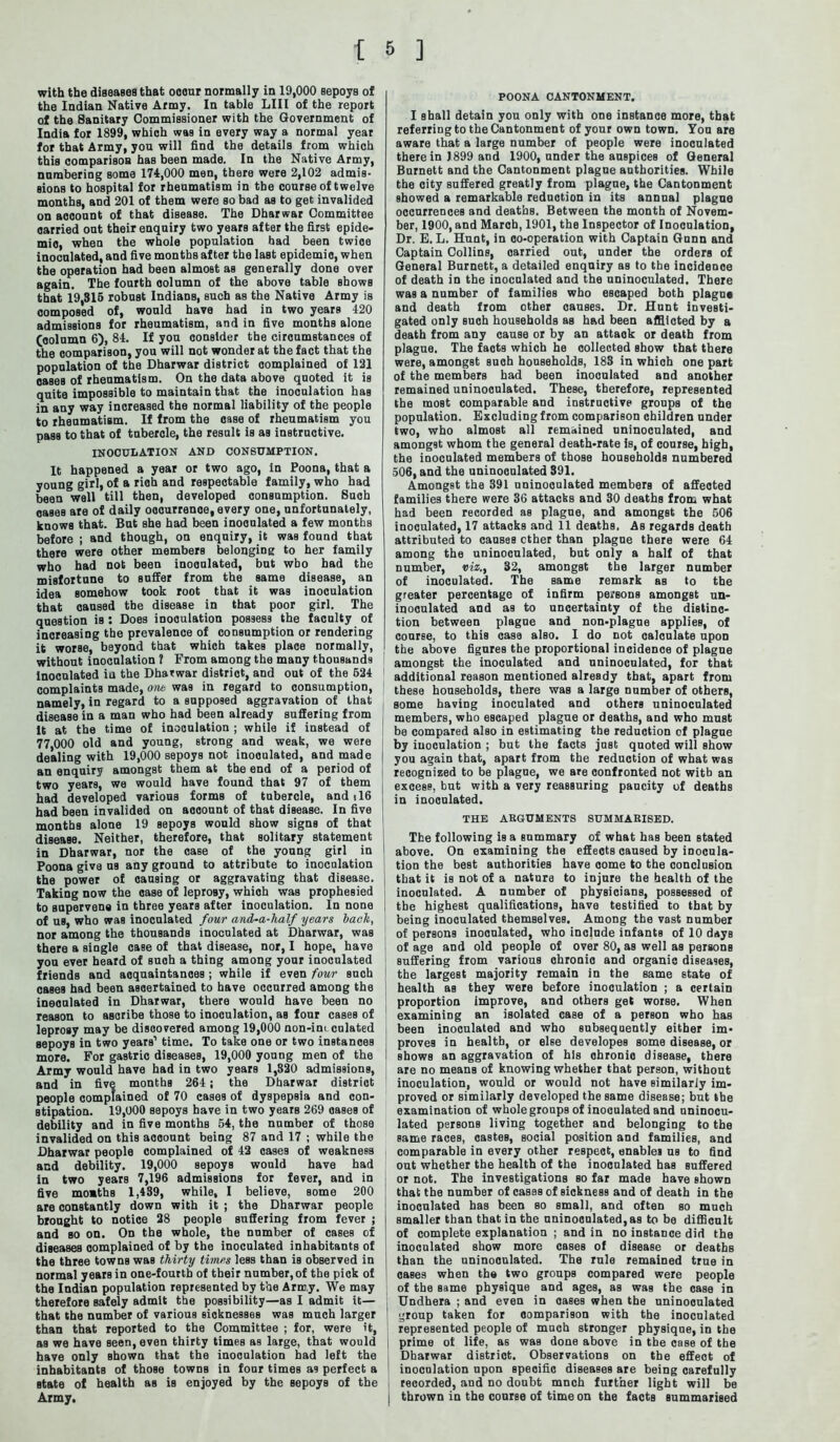 with the diseases that oocnr normally in 19,000 sepoys of the Indian Native Army. In table LIII of the report of the Sanitary Commissioner with the Government of India for 1899, which was in every way a normal year for that Army, you will find the details from which this comparison has been made. In the Native Army, numbering some 174,000 men, there were 2,102 admis- sions to hospital for rheumatism in the course of twelve months, and 201 of them were so bad as to get invalided on account of that disease. The Dharwar Committee carried out their enquiry two years after the first epide- mic, when the whole population had been twice inoculated, and five months after the laBt epidemic, when the operation had been almost as generally done over again. The fourth column of the above table shows that 19,315 robust Indians, such as the Native Army is composed of, would have had in two years 420 admissions for rheumatism, and in five months alone (oolumn 6), 84. If you consider the circumstances of the comparison, you will not wonder at the fact that the population of the Dharwar district complained of 121 oaBes of rheumatism. On the data above quoted it is quite impossible to maintain that the inoculation has in any way increased the normal liability of the people to rheumatism. If from the case of rheumatism you pass to that of tubercle, the result is as instructive. INOCULATION AND CONSUMPTION. It happened a year or two ago, in Poona, that a young girl, of a rioh and respectable family, who had bean well till then, developed consumption. Such cases are of daily occurrence, every one, unfortunately, knows that. But she had been inooulated a few months before ; and though, on enqniry, it was found that there were other members belonging to her family who had not been inoculated, but who had the misfortune to suffer from the same disease, an idea somehow took root that it was inoculation that caused the disease in that poor girl. The question is : Does inoculation possess the faculty of increasing the prevalence of consumption or rendering it worse, beyond that which takes place normally, without inoculation ? From among the many thousands inoculated in the Dharwar district, and out of the 524 complaints made, one was in regard to consumption, namely, in regard to a supposed aggravation of that disease in a man who had been already suffering from It at the time of inoculation ; while if instead of 77,000 old and young, strong and weak, we were dealing with 19,000 sepoys not inoculated, and made an enquiry amongst them at the end of a period of two years, we would have found that 97 of them had developed various forms of tubercle, and 116 had been invalided on account of that disease. In five months alone 19 sepoys would show signs of that disease. Neither, therefore, that solitary statement in Dharwar, nor the case of the young girl in Poona give us any ground to attribute to inoculation the power of causing or aggravating that disease. Taking now the case of leprosy, which was prophesied to supervene in three years after inoculation. In none of us, who was inoculated four and-a-lialf years back, nor among the thousands inoculated at Dharwar, was there a single case of that disease, nor, I hope, have you ever heard of such a thing among your inoculated friends and acquaintances; while if even four such cases had been ascertained to have occurred among the inooulated in Dharwar, there would have been no reason to ascribe those to inoculation, as four cases of leprosy may be discovered among 19,000 non-im culated sepoys in two years1 time. To take one or two instances more. For gastric diseases, 19,000 young men of the Army would have had in two years 1,820 admissions, and in five months 264 j the Dharwar district people complained of 70 cases of dyspepsia and con- stipation. 19,000 sepoys have in two yearn 269 oases of debility and in five months 54, the number of those invalided on this acoount being 87 and 17 ; while the Dharwar people complained of 42 oases of weakness and debility. 19,000 sepoys would have had in two years 7,196 admissions for fever, and in five mo»ths 1,439, while, I believe, some 200 are constantly down with it ; the Dharwar people brought to notice 28 people suffering from fever ; and so on. On the whole, the number of cases of diseases oomplained of by the inoculated inhabitants of the three townB was thirty times less than is observed in normal years in one-fourth of their number, of the pick of the Indian population represented by the Army. We may therefore safely admit the possibility—as I admit it— that the number of various sicknesses was much larger than that reported to the Committee ; for, were it, as we have seen, even thirty times as large, that would have only Bhown that the inoculation had left the inhabitants of those towns in four times as perfect a state of health as is enjoyed by the BepoyB of the Army. POONA CANTONMENT. I shall detain you only with one instance more, that referring to the Cantonment of your own town. Yon are aware that a large number of people were inooulated there in ) 899 and 1900, under the auspices of General Burnett and the Cantonment plague authorities. While the city suffered greatly from plague, the Cantonment showed a remarkable reduction in its annual plague occurrences and deaths. Between the month of Novem- ber, 1900, and March, 1901, the Inspector of Inoculation, Dr. E. L. Hunt, in co-operation with Captain Gunn and Captain Collins, carried out, under the orders of General Burnett, a detailed enquiry as to tbe incidence of death in the inoculated and the nninoculated. There was a number of families who escaped both plague and death from other causes. Dr. Hunt investi- gated only such households as had been afflicted by a death from any cause or by an attack or death from plague. The facts which he collected show that there were, amongst such households, 183 in which one part of the members had been inooulated and another remained uninoculated. These, therefore, represented the most comparable and instructive groups of the population. Excluding from comparison children under two, who almost all remained uninoculated, and amongst whom the general death-rate is, of course, high, the inoculated members of those households numbered 506, and the uninoculated 391. Amongst the 391 uninooulated members of affeoted families there were 36 attacks and 30 deaths from what had been recorded as plague, and amongst the 506 inoculated, 17 attacks and 11 deaths. As regards death attributed to causes ether than plague there were 64 among the uninoculated, but only a half of that number, viz., 32, amongst the larger number of inoculated. Tbe same remark sb to the greater percentage of infirm persons amongst un- inoculated and as to uncertainty of the distinc- tion between plague and non-plague applies, of course, to this case also. I do not calculate upon the above figures the proportional incidence of plague amongst the inoculated and uninoculated, for that additional reason mentioned already that, apart from these households, there was a large number of others, some having inoculated and others uninoculated members, who escaped plague or deaths, and who must be compared also in estimating the reduction of plague by inoculation ; but the facts just quoted will show I you again that, apart from the reduction of what was recognized to be plague, we are confronted not with an excess, but with a very reassuring paucity of deaths in inoculated. THE ARGUMENTS SUMMARISED. The following is a summary of what has been stated ' above. On examining the effects caused by inocula- tion the best authorities have come to the conclusion that it is not of a nature to injure the health of the inoculated. A number of physicians, possessed of the highest qualifications, have testified to that by being inoculated themselves. Among the vast number of persons inooulated, who include infants of 10 days of age and old people of over 80, as well as persons Buffering from various chronic and organic diseases, the largest majority remain in the same state of health as they were before inoculation ; a certain proportion improve, and others get worse. When examining an isolated case of a person who has been inoculated and who subsequently either im- proves in health, or else developes some disease, or shows an aggravation of his chronic disease, there are no means of knowing whether that person, without inoculation, would or would not have similarly im- proved or similarly developed the same disease; but the examination of whole groups of inoculated and uninocu- lated persons living together and belonging to the same races, casteB, social position and families, and comparable in every other respect, enables us to find out whether the health of the inoculated has suffered or not. The investigations so far made have ehowD that the number of cases of sickness and of death in the inoculated has been so small, and often so much i smaller than that in the nninoculated,as to be difficult of complete explanation ; and in no instance did the inoculated show more cases of disease or deaths than the nninoculated. The rule remained true in cases when the two groups compared were people of the same physique and ages, as was the case in Undhera ; and even in oases when the uninooulated 1 group taken for comparison with the inoculated represented people of much stronger physique, in the prime of life, as was done above in the case of the Dharwar district. Observations on the effect of inoculation upon specific diseases are being carefully recorded, and no doubt much further light will be | thrown in the course of time on the facts summarised