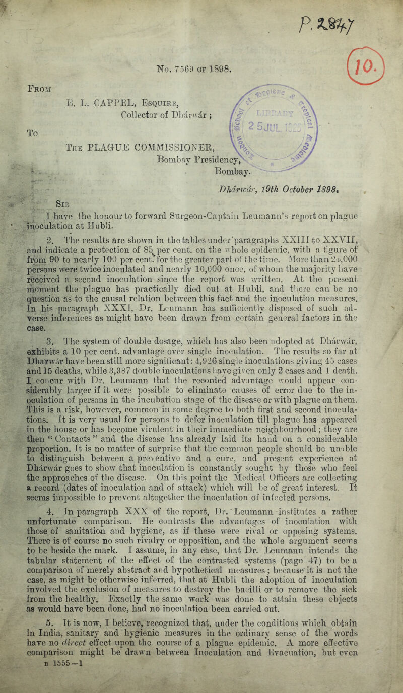 Fkom To Dhdricdr^ l9th October 1898* Sir I have the lionour to for’^arcl Snrgeon-Captaiii Leuraann’s report on plague inoculation at Huhli. E. L. CAT PEL, Esquire, Collector of Eliarwar; j^*>*** C, * 6 ? ■ 'O.X im ^ 5 J-'■ o The plague COAIMISSIONER, Bombay Presidency,' Bombay. 2. The results are shown in tho tables under'paragraphs XXIII to XXVII, and indicate a protection of 85^per cent, on the whole epidemic, with a figure of from 90 to nearly 100 per cent, for the greater part of the time. I\IorG than 2'P,000 persons were twice inoculated and nearly 10,000 once, of v/hom the majority liave received a second inoculation since tlie report w.as written. At the present moment the pbigue has practically died out at Ilubli, and tbcro can be no question as to the causal relation between this fact and the inoculation measures. In his paragraph XXXI, Dr. Loumann has sutheiently disposed of such ad- verse inferences as might have been drawn from certain general factors in the case. 3. The system of double dosage, which has also been adopted at Dh;irwalr, exhibits a 10 per cent, advantage over single inoculation. The results so far at Dharwar have been still more signilicant: 4,926 single inoculations giving 45 cases and 15 deaths, wdiile 3,387 double inoculations have given only 2 cases and 1 death. I concur Avith Dr. Leumann that the recorded advantage would appear con- siderably larger if it Avere possible to eliminate causes of error due to the in- oculation of persons in the incubation stage of the disease or with plague on them. This is a risk, howmver, common in some degree to both first and second inocula- tions. ft is very usual for persons to defer inoculation till plague has appeared in the house or has become virulent in their immediate neighl)Ourhood; they are then “ Contacts ” and the disease has already laid its hand on a considerable proportion. It is no matter of surprise that the common people should be un hie to distinguish between a preventive and a cure, and present experience at DhdrAvdr goes to show that inoculation is constantly sought by those who feel the approaches of the disease. On this point the Aledical Officers are collecting a record (dates of inoculation and of attack) Avhich will be of great interest. It seems impossible to prevent altogether the inoculation of infected persons. 4. In paragraph XXX of the report, Dr.’Leumann institutes a rather unfortunate comparison. He contrasts the advantages of inoculation with those of sanitati&n and hygiene, as if these wnre rival or opposing systems. There is of course no such rivalry or opposition, and the whole argument seems to be beside the mark. I assume, in any case, that Dr. Leumann intends the tabular statement of the effect of the contrasted systems (page 47) to be a comparison of merely abstract and hypothetical measures; because it is not the case, as might be otherwise inferred, that at Hubli the adoption of inoculation involved the exclusion of measures to destroy the bacilli or to remove the sick from the healthy. Exactly the same work Avas done to attain these objects as would have been done, had no inoculation been carried out. 5. It is now, I believe, recognized that, under the conditions which obtain in India, sanitary and hygienic measures in the ordinary sense of the words have no direct effect upon the course of a plague epidemic. A more effective comparison might be draAvm. between Inoculation and Evacuation, but even B 1555-1