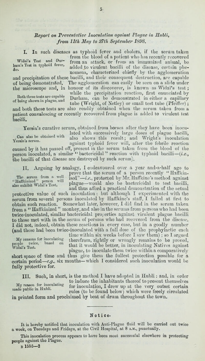 Report on Rreventative Inoculation against Plague in Huhli^ from 11th May to 27th September 1898. I. In such diseases as typhoid fever and cholera, if the serum taken from the blood of a patient wlio has recently recovered Widal’s Test and ^Dur- an attack, Or from an immunized animal, be hams est in typ oi evei, added J;o virulent bacilli of the disease, certain phe- nomena, characterized chiefly by the agglomeration and precipitation of these bacilli, and their consequent destruction, are capable of being demonstrated. The agglomeration can easily be seen on a slide under the microscope and, in honour of its discoverer, is known as Widal’s test; while the precipitation reaction, first enunciated by Both these tests are capable Durham, can be demonstrated in either a capillary o£ le,.g shown... plague.ancl (-vYrigbl, of Netley) or small test tube (Pfeiffer)'; and both these tests are also readily obtained when the serum taken from a patient convalescing or recently recovered from plague is added to virulent test bacilli. Yersin’s curative serum, obtained from horses after they have been inocu- lated with successively large doses of plague bacilli. Can also be obtained with ’ ’ ’ • ’ - -— - - - - Yersin’s serum. also shows this result; and Wright’s inoculation against typhoid fever will, after the febrile reaction caused by it has passed off, present in the serum taken from the blood of the person inoculated, a similar “ bactericidal ” reaction with typhoid bacilli—{i.e., the bacilli of that disease are destroyed by such serum). II. Arguing by analogy, I endeavoured over a year and-a-half ago to prove that the serum of a person recently “ Ilaffkin- The serum^ from a well protected by Ml*. Ilaffkine's method against WidE Tit. plague—ivould also be bactericidal ^ to test bacilli, and thus aftord a practical demonstration of the actual protective value of such inoculation : but although I experimented with the serum from several persons inoculated by Haffkine’s staff, I failed at first to obtain such reaction. Somewhat later, however, I did find in the serum taken from a “ Haffkinized ” monkey, and also in the serums from persons wdio had been twice-inoculated, similar bactericidal properties against virulent plague bacilli to those met with in the serum of persons who had recovered from the disease. I did not, indeed, obtain these reactions in. every case, but in a goodly number (and these had been twice-inoculated with a full dose of the prophylactic each time within six weeks before I saw them) ; so I argued therefrom, rightly or wrongly remains to be proved, that it would be better, in inoculating Natives against plague, to inoculate them twice within a comparatively short space of time and thus give them the fullest protection possible for a certain period—e.g., six months—which I considered such inoculation would be fully protective for. My reasons for inoculating people twice, based on Widal’s Test. III. Such, in short, is the method I have adopted in Hubli: and, in order to induce the inhabitants thereof to present themselves My reason for^ inoculating for inoculatioii, I drew up at the very outset certain made public in Hubli. rules (to be found below) which were freely circulated in printed form and proclaimed by beat of drum throughout the town. Notice* It is hereby notified that inoculation with Anti-Plague fluid will be carried out twice a week, on Tuesdays and Fridays, at the Civil Hospital, at 8 a.m., punctually. This inoculation process appears to have been most successful elsewhere in protecting people against the Plague. B 1555—2