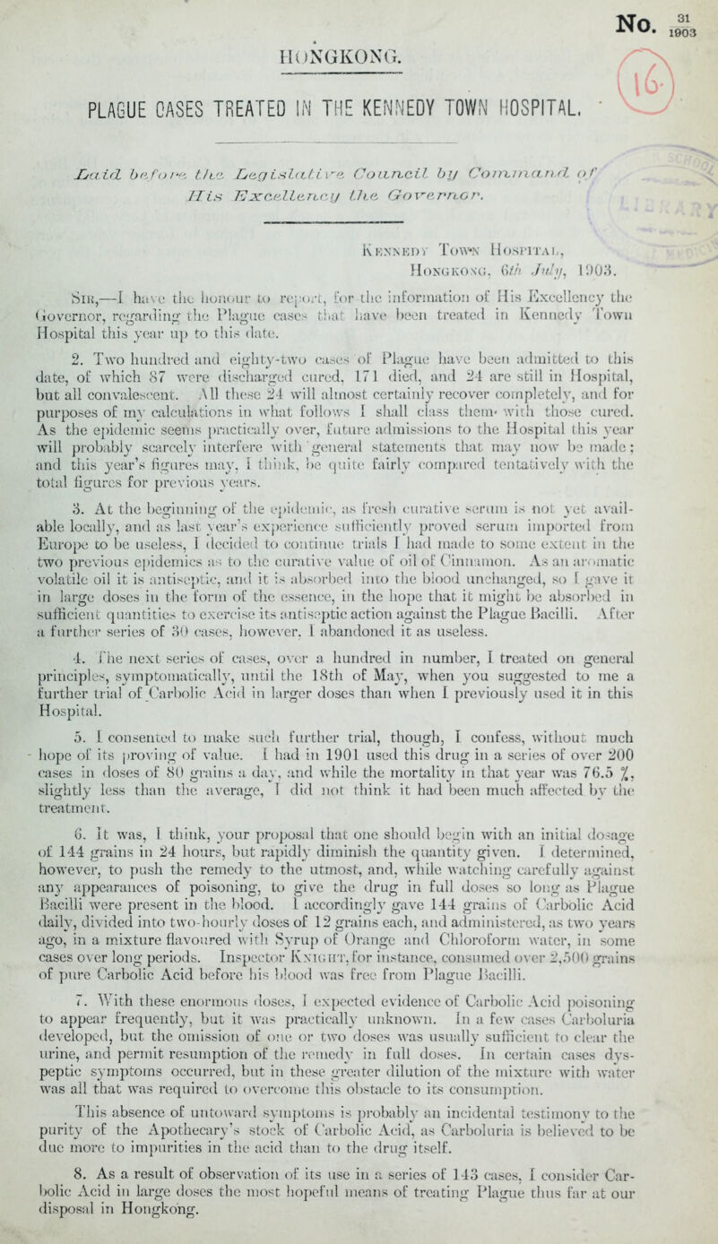 HONGKONG, PLAGUE GASES TREATED IN THE KENNEDY TOWN HOSPITAL, Jbctirl before t/cc Legishtti.ve Coan.cH by Cominctnrl of IT. is 'Excellency LJic Governor. Kennedy Town Hospital, Hongkong, 6th July, 11)03. Sir,—I have the honour to report, for the information of His Excellency the Governor, regarding the Plague cases that have been treated in Kennedy d own Hospital this year up to this date. 2. Two hundred and eighty-two cases of Plague have been admitted to this date, of which 87 were discharged cured, L71 died, and 24 are still in Hospital, but all convalescent. All these 24 will almost certainly recover completely, and for purposes of my calculations in what follows 1 shall class them* with those cured. As the epidemic seems practically over, future admissions to the Hospital this year will probably scarcely interfere with general statements that may now be made: and this year’s figures may, i think, be quite fairly compared tentatively with the total figures for previous years. 3. At the beginning of the epidemic, as fresh curative serum is not yet avail- able locally, and as last year’s experience sufficiently proved serum imported from Europe to be useless, 1 decided to continue trials 1 had made to some extent in the two previous epidemics as to the curative value of oil of Cinnamon. As an aromatic volatile oil it is antiseptic, and it is absorbed into the blood unchanged, so I gave it in large doses in the form of the essence, in the hope that it might be absorbed in sufficient quantities to exercise its antiseptic action against the Plague Bacilli. After a further series of 30 cases, however, 1 abandoned it as useless. 4. the next series of cases, over a hundred in number, I treated on general principles, symptomatically, until the 18th of May, when you suggested to me a further trial of Carbolic Acid in larger doses than when I previously used it in this Hospital. 5. I consented to make such further trial, though, I confess, without much hope of its proving of value. 1 had in 1901 used this drug in a series of over 200 cases in doses of 80 grains a day, and while the mortality in that year was 76.5 %. slightly less than the average, 1 did not think it had been much affected by the treatment. 6. It was, 1 think, your proposal that one should begin with an initial dosage of 144 grains in 24 hours, but rapidly diminish the quantity given. 1 determined, however, to push the remedy to the utmost, and, while watching carefully against any appearances of poisoning, to give the drug in full doses so long as Plague Bacilli were present in the blood. L accordingly gave 144 grains of Carbolic Acid daily, divided into two-hourly doses of 12 grains each, and administered, as two years ago, in a mixture flavoured with Syrup of Orange and Chloroform water, in some cases over long periods. Inspector Knight,for instance, consumed over 2,500 grains of pure Carbolic Acid before his blood was free from Plague Bacilli. 7. With these enormous doses, I expected evidence of Carbolic Acid poisoning to appear frequently, but it was practically unknown. In a few cases Carboluria developed, but the omission of one or two doses was usually sufficient to clear the urine, and permit resumption of the remedy in full doses. In certain cases dys- peptic symptoms occurred, but in these greater dilution of the mixture with water was all that was required to overcome this obstacle to its consumption. This absence of untoward symptoms is probably an incidental testimony to the purity of the Apothecary’s stock of Carbolic Acid, as Carboluria is believed to be due more to impurities in the acid than to the drug itself. 8. As a result of observation of its use in a series of 143 cases, I consider Car- bolic Acid in large doses the most hopeful means of treating Plague thus far at our disposal in Hongkong.