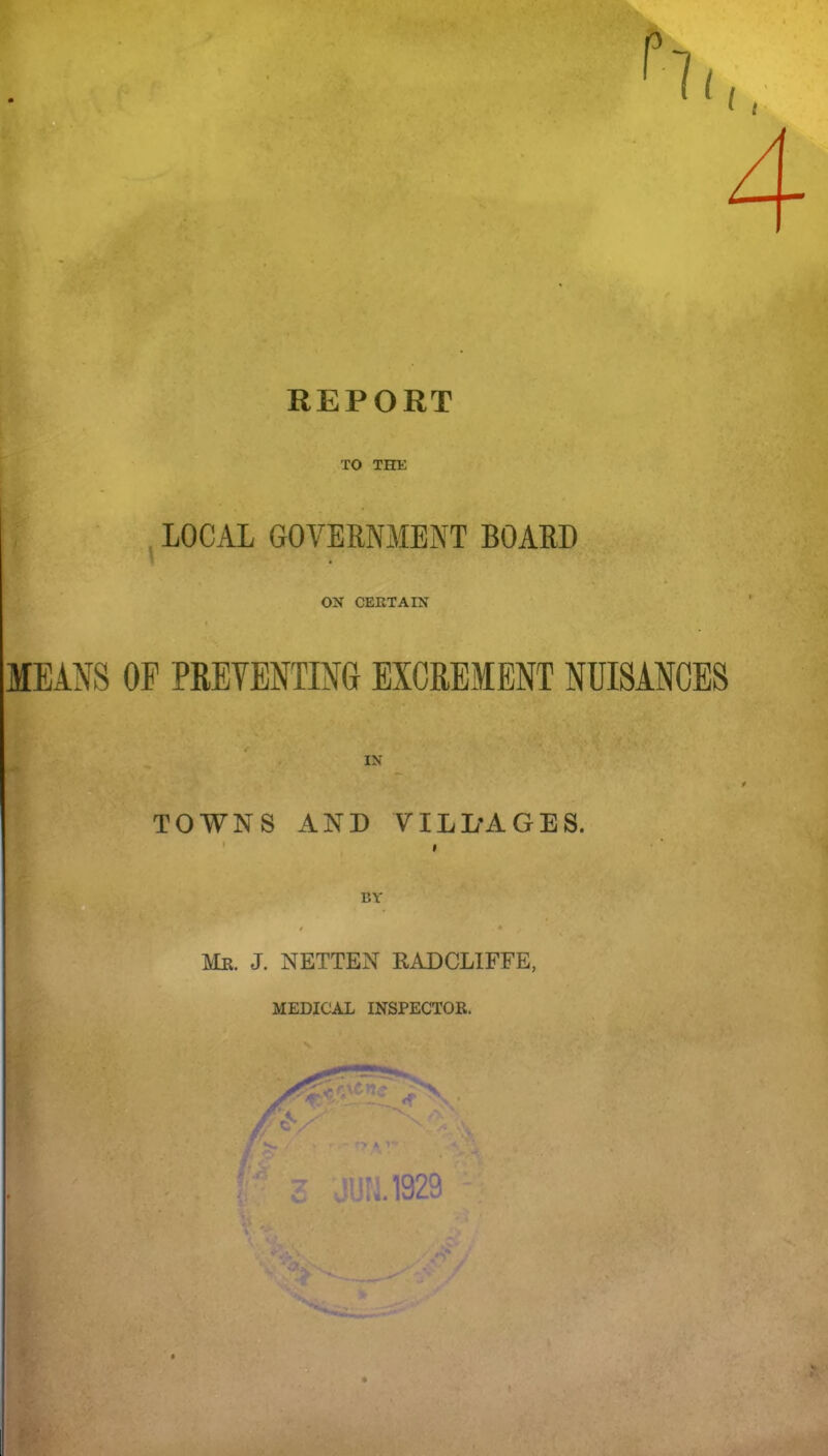 REPORT ■ 'A TO THE LOCAL GOVERNMENT BOARD ON CERTAIN MEANS OF PREVENTING EXCREMENT NUISANCES TOWNS AND VILLAGES. • I Me. J. NETTEN RADCLIFFE, MEDICAL INSPECTOR.