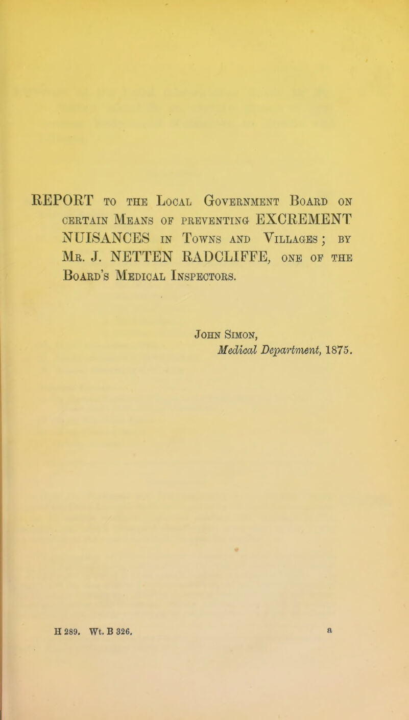 REPORT TO THE Local Government Board on CERTAIN Means of preventino EXCREMENT NUISANCES IN Towns and Villages; by Mr. J. NETTEN RADCLIFFE, one op the Board’s Medical Inspectors. John Simon, Medical Depart'nient, 1875.